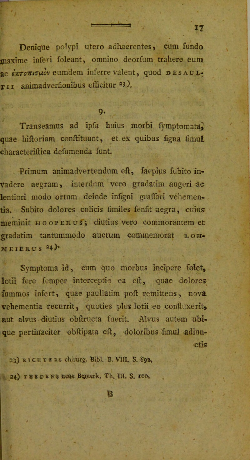 ; Denique poTypi utero adlraerentes, cum fundo maxime inferi foleant, omnino deorfum trahere eum ac iriToTTiffiJiov enmdem inferre valent, quod desaux,- j n animadverlionibus efficitur ®J 9- Transeamus ad ipfa huius morbi fymptomatai quae hiftoriam conllituunt, et ex quibus ligna fimul characteriftica defumcnda funt. . Primum animadvertendum efl:, faepius fubito in- vadere aegram, interdum vero gradatim augeri ac lentiori modo ortum deinde infigni graffari vehemen- tia, Subito dolores colicis fimiles fenfit aegra, cuius: ' meminit u o opERuT; diutius vero commorantem et gradatim tantummodo auctum commemorat loh- MEIERUS Symptoma id, cum quo morbus incipere folet, lotii fere femper interceptio ea eli, quae dolores fummos infert, quae paullatim poli remittens, nova vehementia recurrit, quoties plus lotii eo coniiuxerit» aut alvus diutius obftructa fuerit. Alvus autem ubi- que pertinaciter obftipata ell, doloribus Timui adiun- c;tis a^) R1CH T E Rs cliirurg. Bibi. B. VlIl. S. Spa* . aO r»En nett« Bgaierk. Th, lll, S. xo(\ ,j