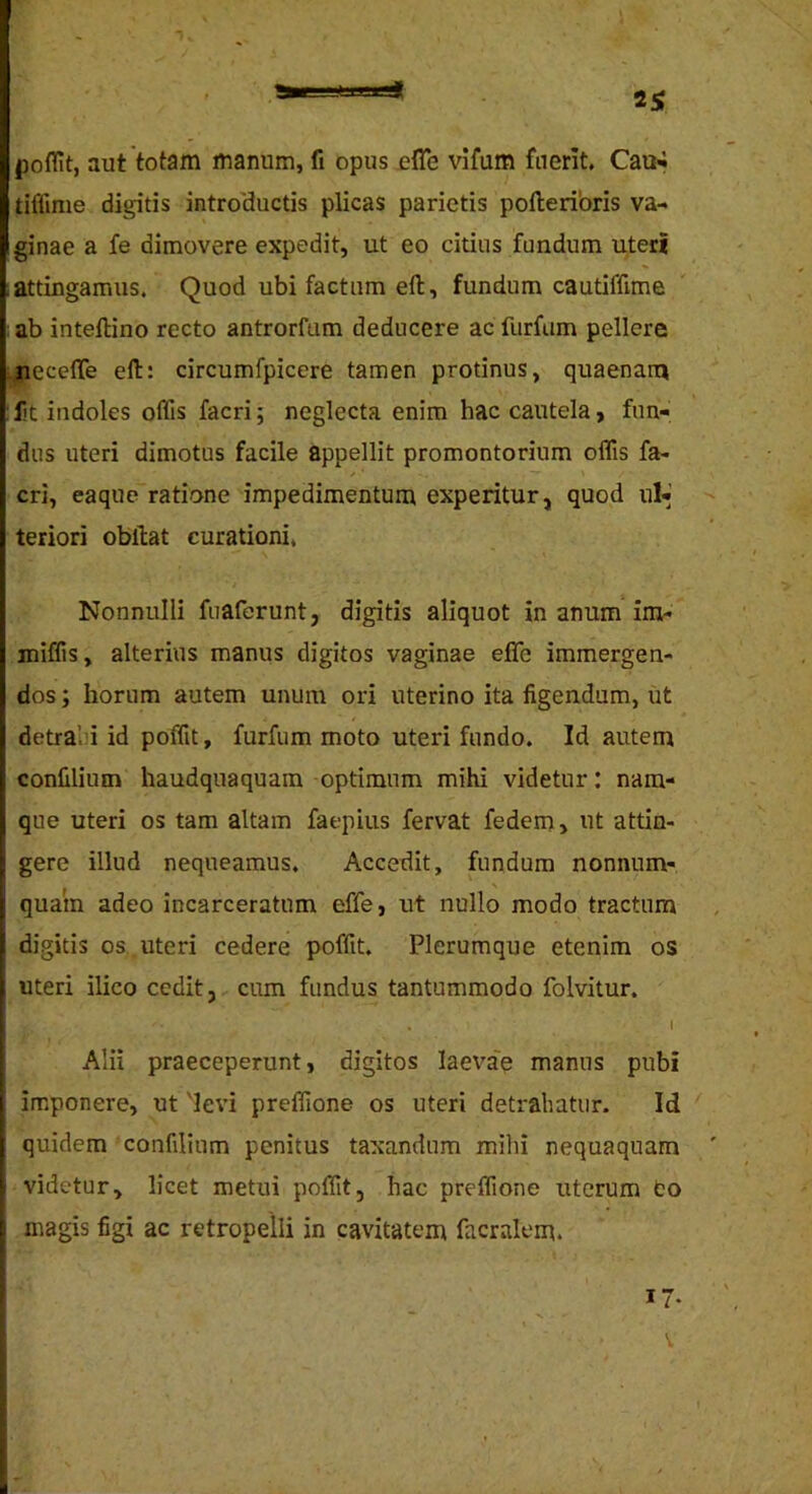25; poffit, aut totam manum, fi opus effe vifum fnerit. Cau-« tiffime digitis intro'ductis plicas parietis polleribris va-> ginae a fe dimovere expedit, ut eo citius fundum uteri attingamus. Quod ubi factum eft, fundum cautiffime ab inteflino recto antrorfum deducere ac furfum pellere neceffe eft: circumfpicere tamen protinus, quaenam Dt indoles offis facri 5 neglecta enim hac cautela, fun- dus uteri dimotus facile appellit promontorium offis fa- cri, eaque ratione impedimentum experitur, quod ul-’ teriori obftat curationi. Nonnulli fuaferunt, digitis aliquot in anum im- miffis, alterius manus digitos vaginae effe immergen- dos ; horum autem unum ori uterino ita figendum, iit detrabi id poffit, furfum moto uteri fundo. Id autem confilium haudquaquam optimum mihi videtur: nam- que uteri os tam altam faepius fervat fedem> ut attin- gere illud nequeamus. Accedit, fundum nonnum- quam adeo incarceratum effe, ut nullo modo tractum digitis os uteri cedere poffit. Plerumque etenim os uteri ilico cedit, cum fundus tantummodo folvitur. . I Alii praeceperunt, digitos laeva'e manus pubi imponere, ut 'levi preffione os uteri detrahatur. Id ' quidem confilium penitus taxandum mihi nequaquam ' videtur, licet metui poffit, hac preffione uterum fco magis figi ac retropelli in cavitatem facralem. 17.