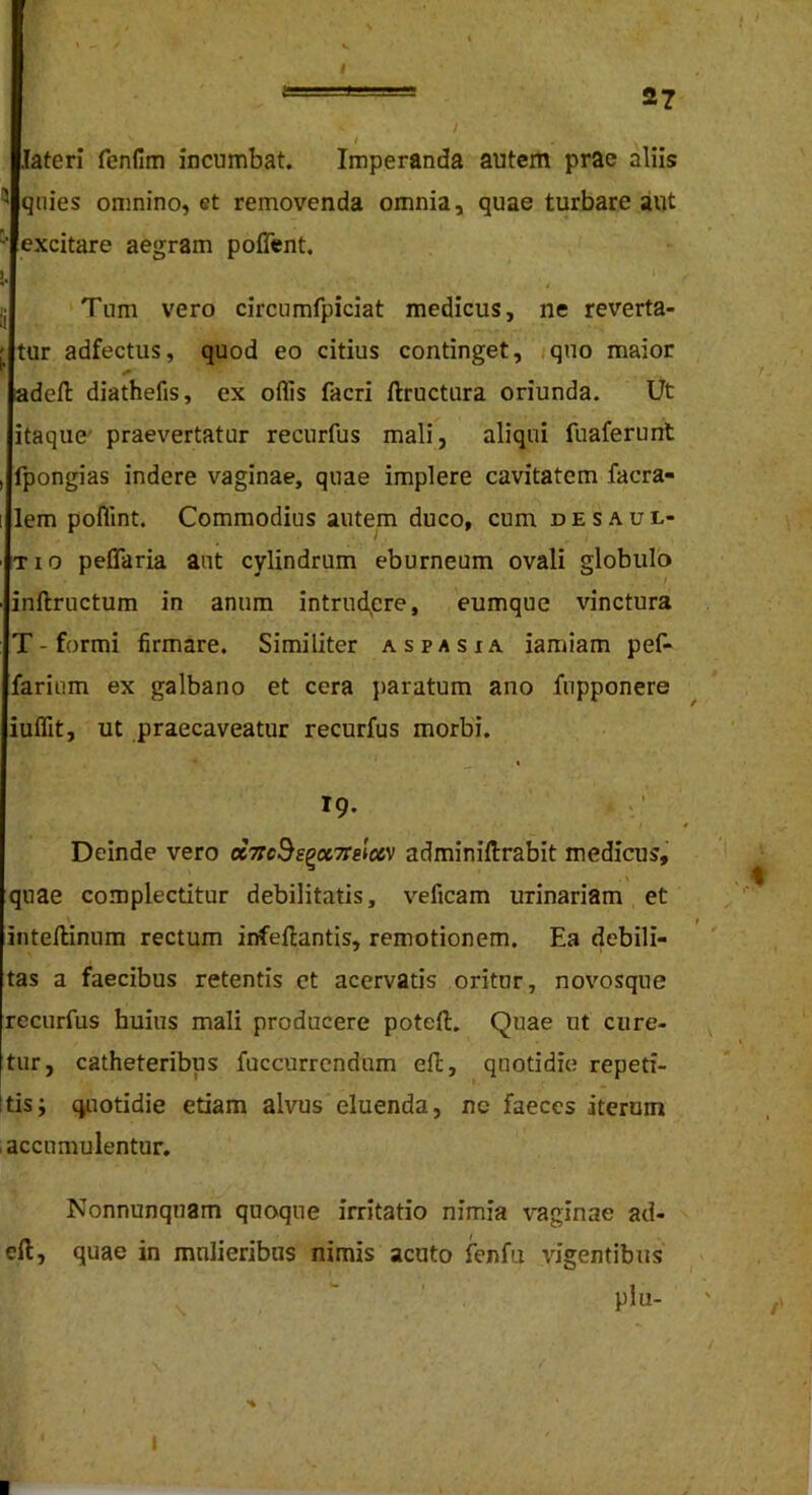 27 t lateri fenfim incumbat. Imperanda autem prae aliis qnies omnino, et removenda omnia, quae turbare av]t excitare aegram poffent, J. Tum vero circumfpiciat medicus, ne reverta- tur adfectus, quod eo citius continget, quo maior adefl: diathefis, ex odis facri llructura oriunda. Ut itaque' praevertatur recurfus mali, aliqui fuaferunt , fpongias indere vaginae, quae implere cavitatem facra- lem poflint. Commodius autem duco, cum d e s a u l- Tio pedaria aut cylindrum eburneum ovali globulo inftructum in anum intrud^ere, eumque vinctura T-formi firmare. Similiter aspasia iamiam pef- farium ex galbano et cera paratum ano fiipponere iudit, ut praecaveatur recurfus morbi. rq. Deinde vero adminiftrabit medicus, quae complectitur debilitatis, vedcam urinariam et inteflinum rectum infediantis, remotionem. Ea debili- tas a faecibus retentis et acervatis oritur, novosque recurfus huius mali producere poteft. Quae ut cure- tur, catheteribus fuccurrcndum ell, quotidie repeti- !tis; quotidie etiam alvus eluenda, nc faeces iterum accumulentur. Nonnunquam quoque irritatio nimia ^'^ginae ad- eft, quae in mulieribus nimis acuto fenfu augentibus plu-