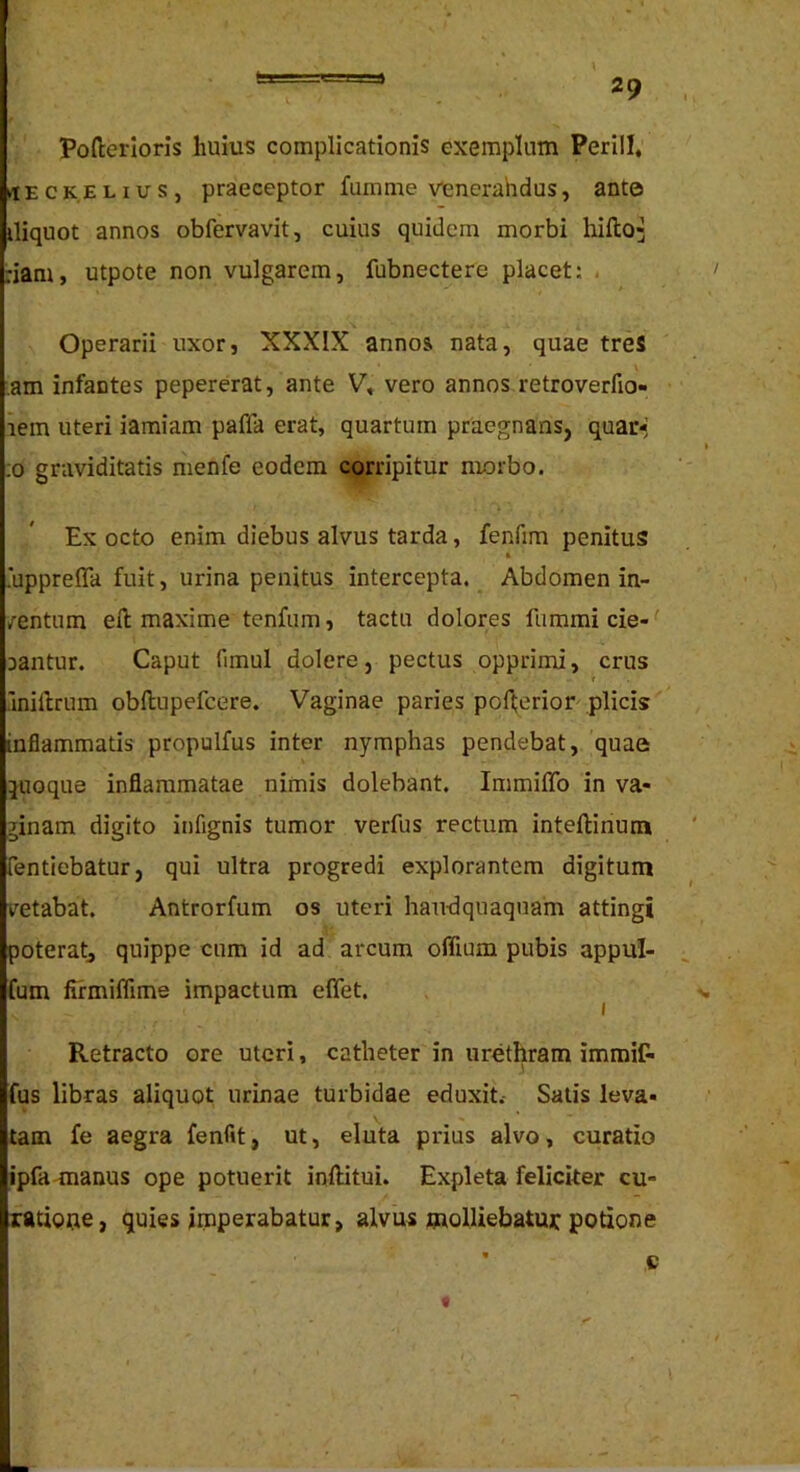 Pofterloris huius complicationis exemplum Perill, tlECK.EHUs, praeceptor fumme venerahdus, ante iliquot annos obfervavit, cuius quidem morbi hifto^ :iam, utpote non vulgarem, fubnectere placet: . Operarii uxor, XXXIX annos, nata, quae treS am infantes pepererat, ante V, vero annos retroverfio- lem uteri iamiam paffa erat, quartum praegnans, quar-' ;o graviditatis menfe eodem corripitur morbo. Ex octo enim diebus alvus tarda, fenfim penitus .upprefla fuit, urina penitus intercepta. Abdomen in- /entum efl: maxime tenfum, tactu dolores fummi cie- ‘ aantur. Caput fimul dolere, pectus opprimi, crus r .inillrum obftupefcere. Vaginae paries pofi;erior plicis inflammatis propulfus inter nymphas pendebat, quae pioque inflammatae nimis dolebant. ImmilTo in va- ginam digito infignis tumor verfus rectum inteftinum fentiebatur, qui ultra progredi explorantem digitum vetabat. Antrorfum os uteri liau-dquaquam attingi poteratj quippe cum id ad arcum offium pubis appul- fum firmiflime impactum effet. ^ Retracto ore uteri, catheter in urethram immiC- fus libras aliquot urinae turbidae eduxit.- Salis leva- tam fe aegra fenfit, ut, eluta prius alvo, curatio ipfaananus ope potuerit inftitui. Expleta feliciter cu- xatiope, quies imperabatur, alvus molliebatur potione e