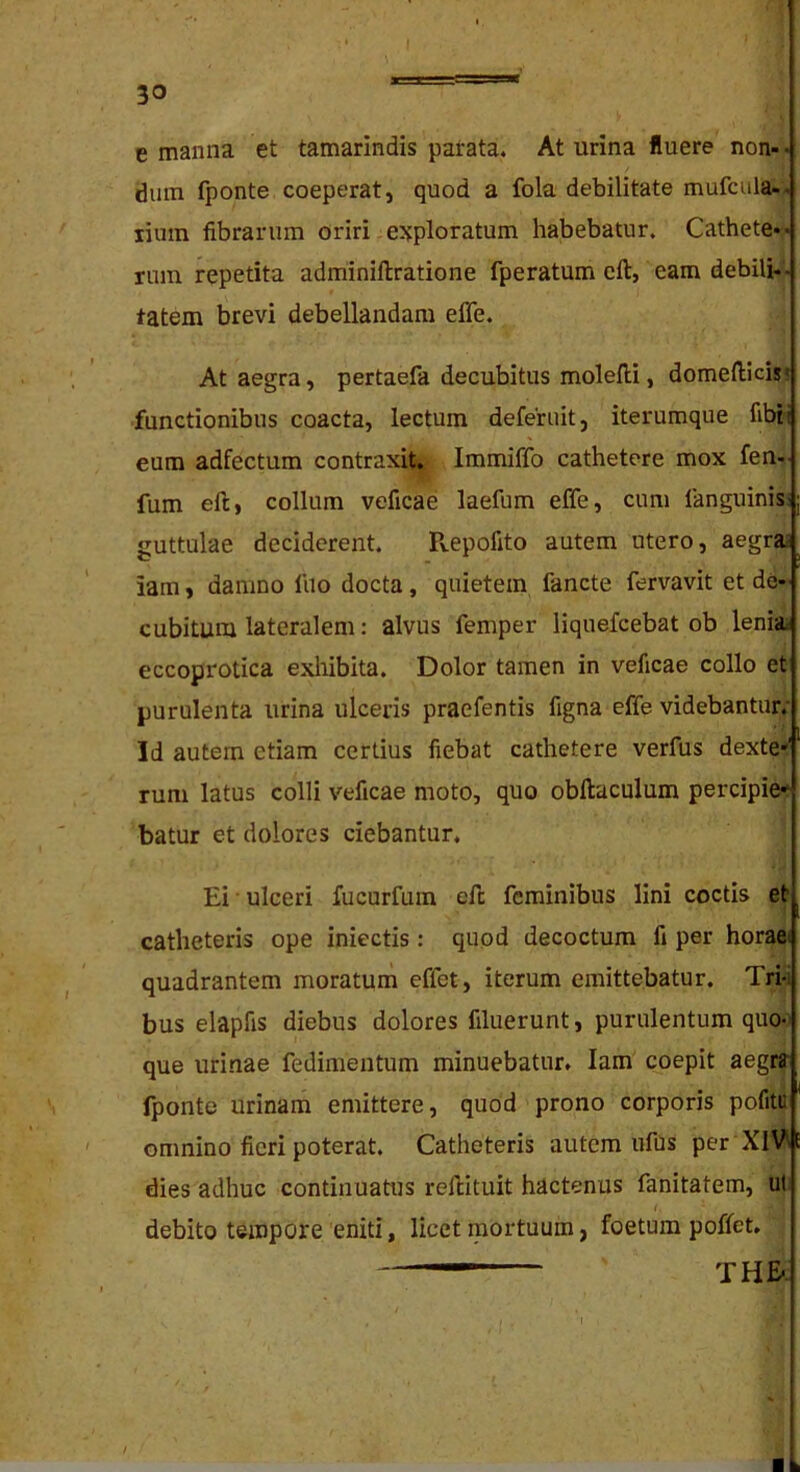 I e manna et tamarindis patata. At urina fluere non- • dum fponte coeperat, quod a fola debilitate mufcula-, liiiin fibrarum oriri eJjploratum habebatur. Cathete*« riim repetita adminiftratione fperatum cft, eam debili- tatem brevi debellandam effe. At aegra, pertaefa decubitus molefli, domeflicis' functionibus coacta, lectum deferuit, iterumque fibii eum adfectum contraxit. Immiffo cathetere mox fen- fum eft, collum veficae laefum effe, cum langninis:; guttulae deciderent. Pvepofito autem utero, aegrae iam, damno luo docta, quietem fancte fervavit et de- cubitum lateralem: alvus femper liquefeebat ob lenia eccoprotica exliibita. Dolor tamen in veficae collo et purulenta urina ulceris praefentis figna effe videbantur,* Id autem etiam certius fiebat cathetere verfus dexte*' rum latus colli veficae moto, quo obftaculum percipie-^ batur et dolores ciebantur. Ei • ulceri fucurfum eft feminibus lini coctis et ^ catheteris ope iniectis : quod decoctum fi per horaei quadrantem moratum effet, iterum emittebatur. Tri-i bus elapfis diebus dolores filuerunt, purulentum quo- que urinae fedimentum minuebatur. Iam coepit aegrr fponte urinam emittere, quod prono corporis pofitu omnino fieri poterat. Catheteris autem ufus per XIV\ E dies adhuc continuatus reftituit hactenus fanitatem, ut. debito tempore 'eniti, licet mortuum, foetum poffet. THE-. /