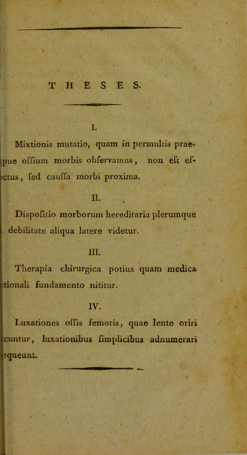 pue ofHum morbis obfervamus, non eft ef-. bctus, fed cauffa morbi proxima. '\ n. : / DispoUtio morborum hereditaria plerumque l|. debilitate aliqua latere videtur. III. Therapia chirurgica potius quam medica iitionali fundamento nititur. IV. Luxationes offis femoris, quae lente oriri \ , icuntur, luxationibus firaplicibus adnumerari 4;queunu