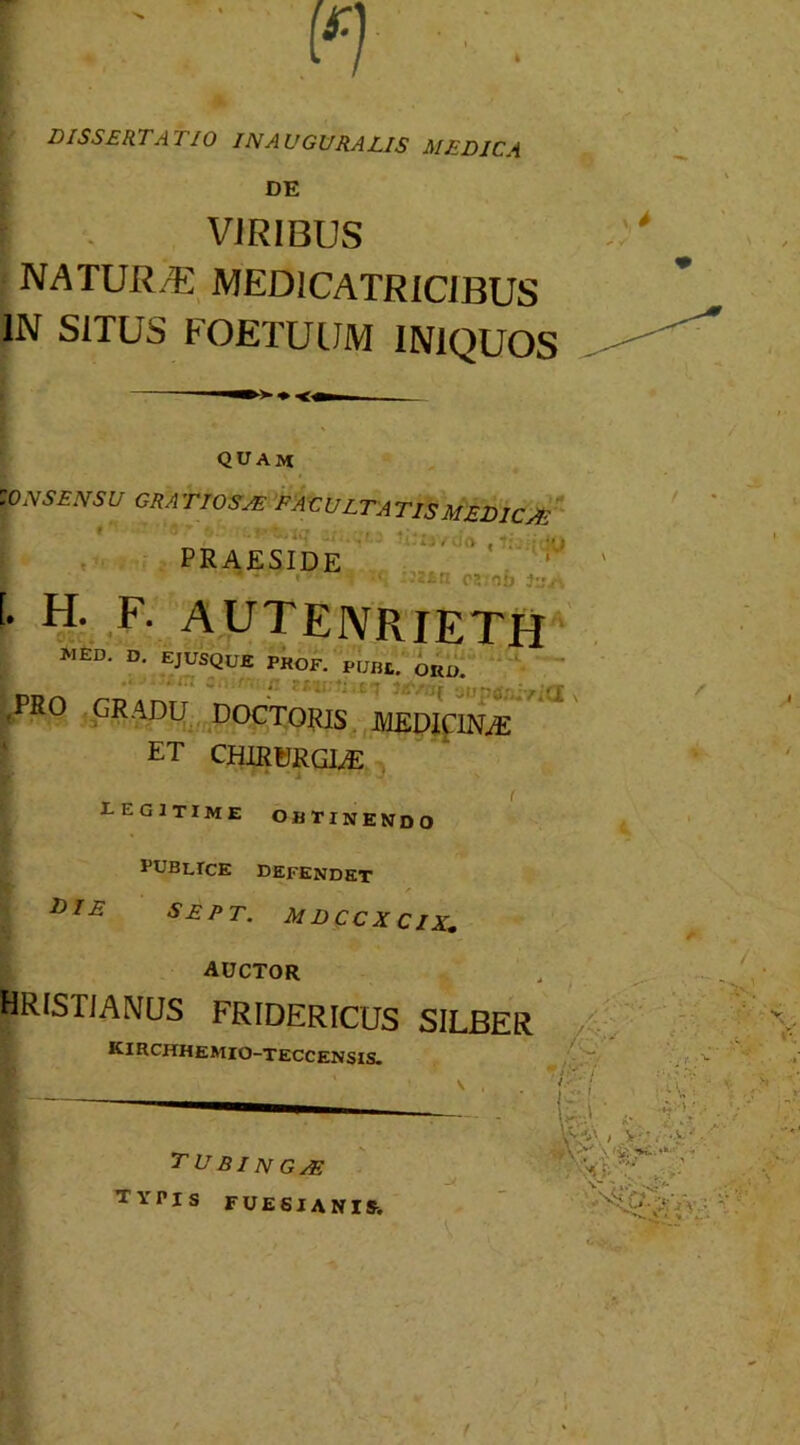 DISSERTATIO INAUGURATIS MEDICA DE VIRIBUS NATUR/E MEDICATRICiBUS IN SITUS FOETUUM INIQUOS quam ZONSENSU GRATIOSAE EACULTAT1SMEDICAE PRAESIDE '* H- F- AUTENRIETH MED. D. EJUSQUE PROF. PUnt> ^ ppn rDAmr • auptfjnirKIx (PRO GRADU DOCTORIS MEDICINAE ET CHIRURGIAE eegitime obtinendo publice Defendet die SEPT. mdccxcix,. AUCTOR HRISriANUS FRIDERICUS SILBER ICIRCHHEMIO-TECCENSIS. TU31N GAE TVPis FUESIANIS.