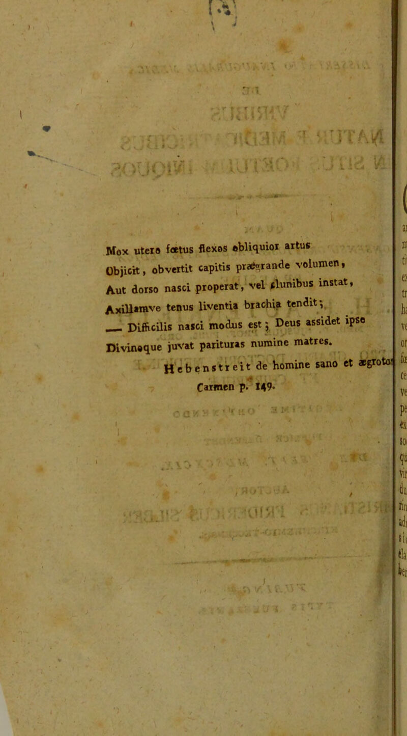 \ 4 / % .utro; . '&tenniv nftaM ' utjta ?f JUOIV! < ‘ ' ^ > .1 .•■ Cj ' J CI # w . . %r .*■**»*» \ y. i Mox utero foetus flexos obliquior artus Objicit, obvertit capitis pra^rande volumen, Aut dorso nasci properat, vel clunibus instat, Axillamve tenus liventia brachia tendit •, Difficilis nasci modus est; Deus assidet ipso ■ . Divinoque juvat parituras numine matres. Hebenstreit de homine sano et aegroto' 4.1 • Carmen p. 149- oawi ' • 'r ko' ' I • v ny: V 1 r \ \ ■ - ■ U. n ’• ’A * - ‘ 1 s «. f vv ■ , f, > r f : . 'Jl/t I •* r. • i i v V t. YlV ^ ’ iUI _ - fr Vjp • ce ve pe «x SOI 9» vic iu rin adi sii fla ter