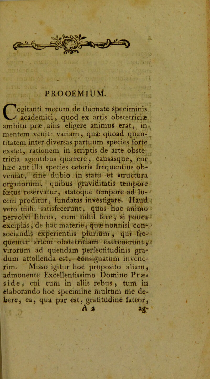 PROOEMIUM. Cogitanti mecum de themate speciminis academici, quod ex artis obstetriciae ambitu prae aliis eligere animus erat, in mentem venit: variam $ quae quoad quan- titatem inter diversas partuum species forte . exstet, rationem iri scriptis de arte obste- tricia agentibus quaerere , CausasqUe* Cur haec aut illa species ceteris frequentius ob- veniat, sine dubio in statti et structura organorum, quibus graviditatis terhpore foetus reservatur, statoque tempore ad lu- cem proditur, fundatas invfestigai-e> Haud vero mihi satisfecerunt* qtiOs hoc animo pervolvi libros, cum nihil fere, si patica excipias * de haC materie * quae riorinisi Con- ■ sociandis experientiis plurium * qui fre- quenter artem obstetriciam exercuerunt * virotUrri ad qiiendam perfectitiidiriis gra- dum attollenda est* Consignatum invene- rim. Misso igitur hoC proposito aliam * admonente Excellentissimo Domirio Pi'as- side, cui cum in aliis rebus j tum in elaborando hoc specimihe muittim trie de- bere, ea, qua par est, gratitudine fateor j A a ag- ■: