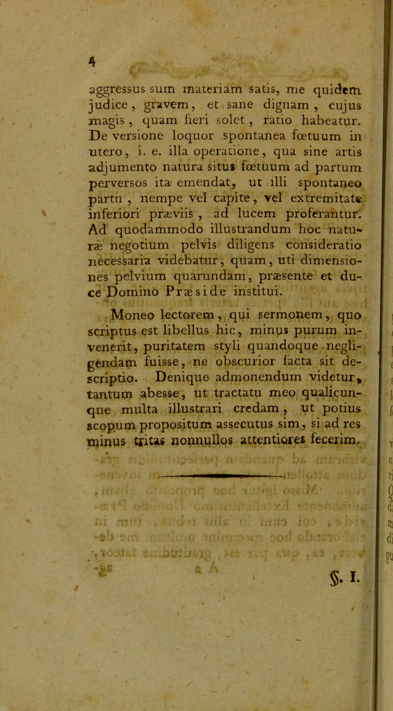 aggressus sum materiam satis, me quidem judice, gravem, et sane dignam, cujus magis , quam fieri solet, ratio habeatur. De versione loquor spontanea foetuum in utero, i. e. illa operatione, qua sine artis adjumento natura situs foetuum ad partum perversos it» emendat, ut illi spontaneo partu , nempe vel capite, vel extremitate inferiori praeviis , ad lucem proferantur. Ad quodammodo illustrandum hoc natu- rae negotium pelvis diligens consideratio necessaria videbatur, quam, uti dimensio- nes pelvium quarundam, praesente et du- ce Domino Praeside institui. - « ' • - i - • ) i * i f K . ’ | Moneo lectorem, qui sermonem, quo scriptus est libellus hic, minus purum in- venerit, puritatem styli quandoque-negli- gendam fuisse, ne obscurior facta sit de- scriptio. Denique admonendum videtur, tantum abesse, ut tractatu meo qualicun- que multa illustrari credam, ut potius scopum propositum assecutus sim, si ad res minus tritas nounpllos attentiores fecerim. -snr* , 1 ffr** »tC *r*. vt»••>! mus iry ji/.. ini n ,'l'o . ; oon obm . . $• I- i m di