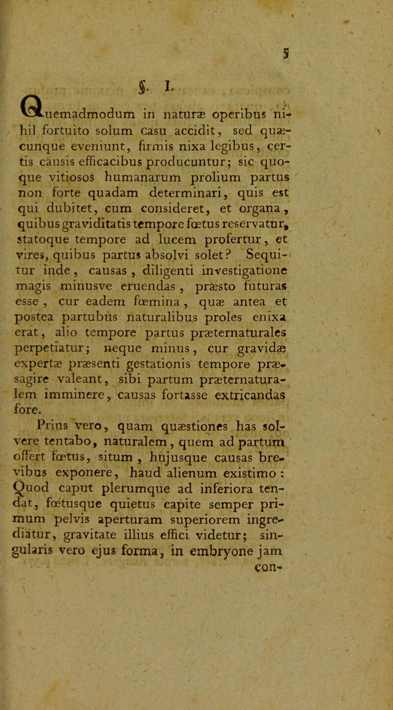 S- 1 V9Luemadmodum in naturas operibus ni- hil fortuito solum casu accidit, sed quae- cunque eveniunt, firmis nixa legibus, cer- tis causis efficacibus producuntur; sic quo- que vitiosos humanarum prolium partus non forte quadam determinari, quis est qui dubitet, cum consideret, et organa, quibus graviditatis tempore foetus reservatur, statoque tempore ad lucem profertur, et vires, quibus partus absolvi solet? Sequi- tur inde , causas , diligenti investigatione magis minusve eruendas , praesto futuras esse , cur eadem foemina , quae antea et postea partubus naturalibus proles enixa erat, alio tempore partus praeternaturales perpetiatur; aeque minus, cur gravidae expertae praesenti gestationis tempore prae- sagire valeant, sibi partum praeternatura- lem imminere, causas fortasse extricandas fore. Prius vero, quam quaestiones has sol- vere tentabo, naturalem, quem ad partum offert foetus, situm , hujusque causas bre- vibus exponere, haud alienum existimo: Quod caput plerumque ad inferiora ten- dat, foetusque quietus capite semper pri- mum pelvis aperturam superiorem ingre- diatur, gravitate illius effici videtur; sin- gularis vero ejus forma, in embryone jam con-