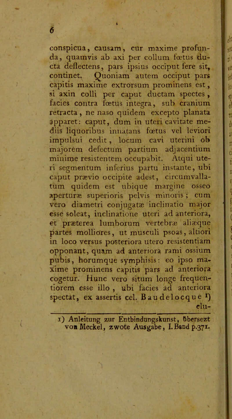 conspicua, causam, cur maxime profun- da, quamvis ab axi per collum foetus du- cta deflectens, pars ipsius occiput fere sit, continet, Quoniam autem occiput pars capitis maxime extrorsum prominens est, si axin colli per caput ductam spectes , facies contra foetus integra, sub cranium retracta, ne naso quidem excepto planata apparet: caput, dum in uteri cavitate me- diis liquoribus innatans foetus vel leviori impulsui cedit, locum cavi uterini ob majorem defectum partium adjacentium minirne resistentem occupabit. Atqui ute- ri segmentum inferius partu instante, ubi caput praevio occipite adest, circumvalla- tum quidem est ubique margine osseo aperturas superioris pelvis minoris; cum vero diametri conjugatae inclinatio major esse soleat, inclinatione uteri ad anteriora, et praeterea lumborum vertebras aliaeque partes molliores, ut musculi psoas, altiori in loco versus posteriora utero resistentiam opponant, quam ad anteriora rami ossium pubis, horumque symphisis: eo ipso ma- xime prominens capitis pars ad anteriora cogetur. Hunc vero situm longe frequen- tiorem esse illo , ubi facies ad anteriora spectat, ex assertis cel. Baudelocque *) elu- ( i) Anleitung zur Entbindnngskunst, Obersezt voaMeckel, zwote Ausgabe, I.Bandp.371.