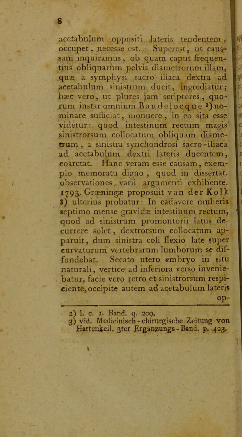 acetabulum oppositi lateris tendentem , occupet, jiecesse est. Superest, ut caus- sam inquiramus, ob quam caput frequen- tius obliquarum pelvis diametrorum illam, quze a symphysi sacro-iliaca dextra ad acetabulum sinistrum ducit, ingrediatur; ha’.c vero, ut plures jam scriptores, quo- rum instar omnium Baudelocque ^no- minare sufficiat, monuere, in eo sita esse videtur: quod intestinum rectum magis' sinistrorsum collocatum obliquam diame- trum , a sinistra synchondrosi sacro-iliaca ad acetabulum dextri lateris ducentem, coarctat. Hanc veram esse causam, exem- plo memoratu digno , quod in dissertat, observationes. varii argumenti exhibente. 1793.. Groeningse proposuit van der Kolk 3) ulterius probatur: In cadavere mulieris septimo mense gravidae intestinum rectum, quod ad sinistrum promontorii latus de- currere solet, dextrorsum collocatum ap- paruit, dum sinistra coli flexio late super curvaturum vertebrarum lumborum se dif- fundebat. Secato utero embryo in situ naturali, vertice ad inferiora verso invenie- batur, facie vero retro et sinistrorsum respi- ciente, occipite autem ad acetabulum lateris 2) 1. c. 1. Band. q. 209, 3) vid. Medicinisch - chirurgische Zeitung von Hartenkeil. 3ter Erganzungs - Band. p. 423.