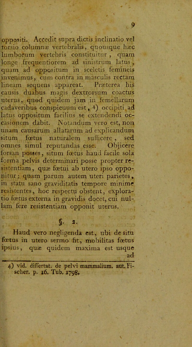oppositi. Accedit supra dictis inclinatio vel torsio columnas vertebralis, quousque haec lumborum vertebris constituitur , quam longe frequentiorem ad sinistrum latus, quam ad oppositum in sceletis femineis invenimus, cum contra in masculis rectam lineam sequens appareat. Prasterea his causis duabus magis dextrorsum coactus uterus, quod quidem jam in femellarum cadaveribus conspicuum est, 4) occipiti ad latus oppositum facilius se extendendi oc- casionem dabit. Notandum vero est, non unam causarum allatarum ad explicandum situm foetus naturalem sufficere , sed omnes simul reputandas esse. Objicere forsan posses, situm foetus haud facile sola forma pelvis determinari posse propter re- sistentiam , quas foetui ab utero ipso oppo- nitur; quam parum autem uteri parietes, in statu sano graviditatis tempore minime resistentes, hoc respectu obstent, explora- tio foetus externa in gravidis docet, cui nul- lam fere resistentiam opponit uterus. S* »• Haud vero negligenda est, ubi desitu foetus in utero sermo fit, mobilitas foetus ipsius, quae quidem maxima est usque ad 4) vid. diflertat. de pelvi mammalium, aut. Fi- scher. p. 16. Tub. 1798, \