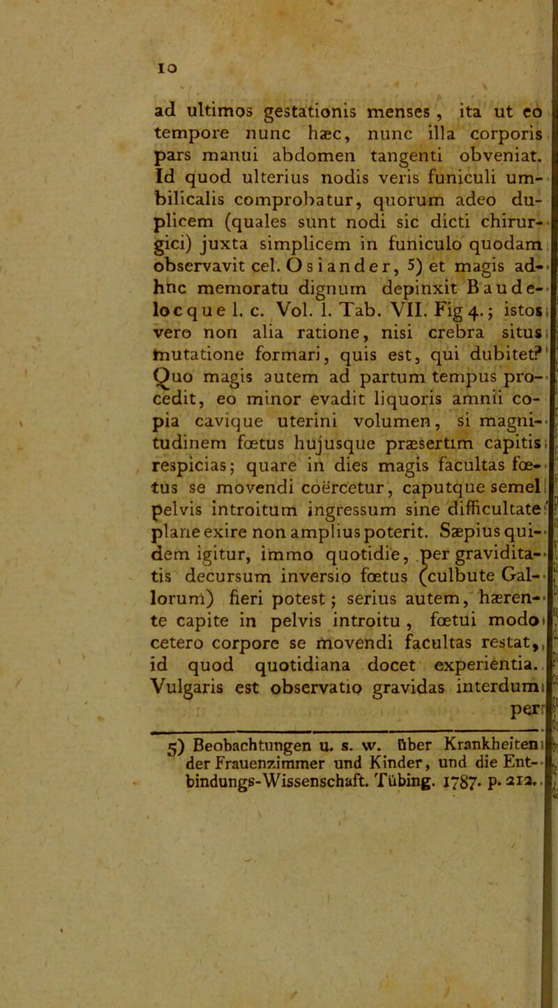 IO ,, « ' \ ad ultimos gestationis menses , ita ut eo tempore nunc haec, nunc illa corporis pars manui abdomen tangenti obveniat. Id quod ulterius nodis veris funiculi um- bilicalis comprobatur, quorum adeo du- plicem (quales sunt nodi sic dicti chirur- gici) juxta simplicem in funiculo quodam observavit cel. O s i ander, 5) et magis ad— hnc memoratu dignum depinxit Baude— locquel. c. Vol. 1. Tab. VII. Fig 4.; istos, vero non alia ratione, nisi crebra situs, mutatione formari, quis est, qui dubitet? Quo magis autem ad partum tempus pro- cedit, eo minor evadit liquoris amnii co- pia cavique uterini volumen, si magni-' tudinem foetus hujusque praesertim capitis, respicias; quare in dies magis facultas foe- tus se movendi coercetur, caputque semel pelvis introitum ingressum sine difficultate plane exire non amplius poterit. Saepius qui-' dem igitur, irarao quotidie, per gravidita— tis decursum inversio foetus (culbute Gal- lorum) fieri potest j serius autem, haeren- te capite in pelvis introitu , foetui modo» cetero corpore se movendi facultas restat,, id quod quotidiana docet experientia. Vulgaris est observatio gravidas interdumi per 5) Beobachtungen u. s. w. Qber Krankheiteni 1, der Frauenzimmer und Kinder, und die Ent- .. bindungs-Wissenschaft. Tiibing. 1787. p. 212.,