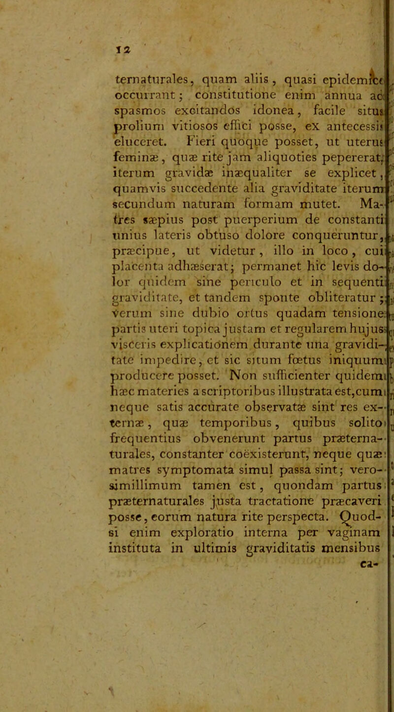t 'i ternaturales, quam aliis, quasi epidemi occurrant; constitutione enim annua ac spasmos excitandos idonea, facile situs prolium vitiosos effici posse, ex antecessi» eluceret. Fieri quoque posset, ut uterus feminae, quae rite jam aliquoties pepererat, iterum gravidae inaequaliter se explicet, quamvis succedente alia graviditate iterum secundum naturam formam mutet. Ma- tres saepius post puerperium de constanti unius lateris obtuso dolore conqueruntur, praecipue, ut videtur, illo in loco, cuiij placenta adhaeserat; permanet hic levis do- lor quidem sine periculo et in sequenti graviditate, et tandem sponte obliteratur j Verum sine dubio ortus quadam tensione. ra partis uteri topica justam et regularem hujus- C1 visceris explicationem durante una gravidi-,e) tate impedire, et sic situm foetus iniquum*, producere posset. Non sufficienter quiderm hasc materies a scriptoribus illustrata est,cum neque satis accurate observatas sint res ex- ternae , quae temporibus, quibus solito frequentius obvenerunt partus praeterna- turales, constanter coexisterunt, neque quae matres symptomata simul passa sint; vero- simillimum tamen est, quondam partus praeternaturales jpsta tractatione praecaveri posse, eorum natura rite perspecta. Quod- si enim exploratio interna per vaginam instituta in ultimis graviditatis mensibus ca-
