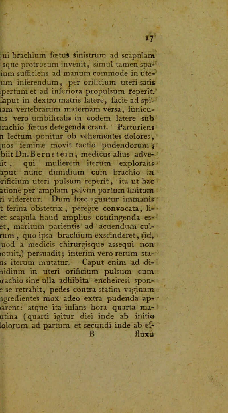 / r* ll / ]ui brachium foetui sinistrum ad scapnlam .sque protrusum invenit, simul tamen spa- ium sufFiciens ad manum commode in ute- ri m inferendum, per orificium uteri satis ipertum et ad inferiora propulsum jreperit. Haput in dextro matris latere, facie ad spi- lam vertebrarum maternam versa, funicu- us vero umbilicalis in eodem latere sub irachio foetus detegenda erant. Parturiens n lectum ponitur ob vehementes dolores, [uos feminae movit tactio pudendorum j biit Dn. B ernstein, medicus alius adve- lit , qui mulierem iterum explorans aput nunc dimidium cum brachio in. irificium uteri pulsum reperit, ita ut hac atione per amplam pelvim partum finitum ri videretur. Dum haec aguntur immanis t ferina obstetrix, peregre convocata, li- et scapula haud amplius contingenda es- et, maritum parientis ad acuendum cul- rum , quo ipsa brachium exscinderet, (id, uod a medicis chirurgisque assequi non >otuit,) persuadit; interim vero rerum sta- us iterum mutatur. Caput enim ad di- aidium in uteri orificium pulsum cum irachio sine ulla adhibita encheiresi spon- e se retrahit, pedes contra statim vaginam igredientes mox adeo extra pudenda ap- tarent: atque ita infans hora quarta ma- utina (quarti igitur diei inde ab initio Lolorum ad partum et secundi inde ab ef- B fluxu