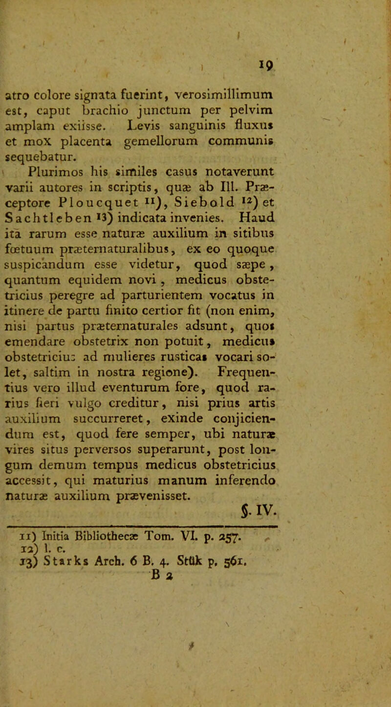 I 19 atro colore signata fuerint, verosimillimum est, caput brachio junctum per pelvim amplam exiisse. Levis sanguinis fluxus et mox placenta gemellorum communis sequebatur. Plurimos his similes casus notaverunt varii autores in scriptis, quai ab 111. Prae- ceptore Ploucquet II), Siebold I2) et S a ch 11 e b en *3) indicata invenies. Haud ita rarum esse naturae auxilium in sitibus foetuum praeternaturalibus, ex eo quoque suspicandum esse videtur, quod saepe, quantum equidem novi, medicus obste- tricius peregre ad parturientem vocatus in itinere de partu finito certior fit (non enim, nisi partus pneternaturales adsunt, quo* emendare obstetrix non potuit, medicu» obstetriciu: ad mulieres rustica* vocari so- let, saltim in nostra regione). Frequen- tius vero illud eventurum fore, quod ra- rius fieri vulgo creditur, nisi prius artis auxilium succurreret, exinde conjicien- dum est, quod fere semper, ubi naturae vires situs perversos superarunt, post lon- gum demum tempus medicus obstetricius accessit, qui maturius manum inferendo natura» auxilium praevenisset. $. IV. ii) Initia Bibliothecae Tom. VI. p. 257. ia) 1. c. 13) Starks Arch. 6 B. 4. Sttik p, 561. B 2 * x