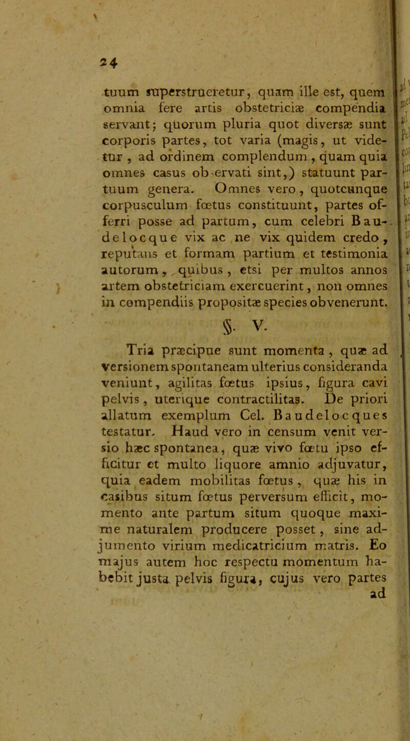 tuum superstrueretur, quam ille est, quem omnia fere artis obstetriciae compendia servant; quorum pluria quot diversae sunt corporis partes, tot varia (magis, ut vide- tur , ad ordinem complendum , quam quia omnes casus ob-ervati sint,) statuunt par- tuum genera. Omnes vero , quotcunque corpusculum foetus constituunt, partes of- ferri posse ad partum, cum celebri Bau- delocque vix ac ne vix quidem credo, reputans et formam partium et testimonia autorum, quibus , etsi per multos annos artem obstetriciam exercuerint, non omnes in compendiis propositae species obvenerunt. $• V. Tria praecipue sunt momenta , quae ad versionem spontaneam ulterius consideranda veniunt, agilitas foetus ipsius, figura cavi pelvis, uterique contractilitas. De priori allatum exemplum Cei. Baudelocques testatur. Haud vero in censum venit ver- sio haec spontanea, quae vivo foetu ipso ef- ficitur et multo liquore amnio adjuvatur, quia eadem mobilitas foetus , qua? his in casibus situm foetus perversum efficit, mo- mento ante partum situm quoque maxi- me naturalem producere posset, sine ad- jumento virium medicatricium matris. Eo majus autem hoc respectu momentum ha- bebit justa pelvis figura, cujus vero partes •i