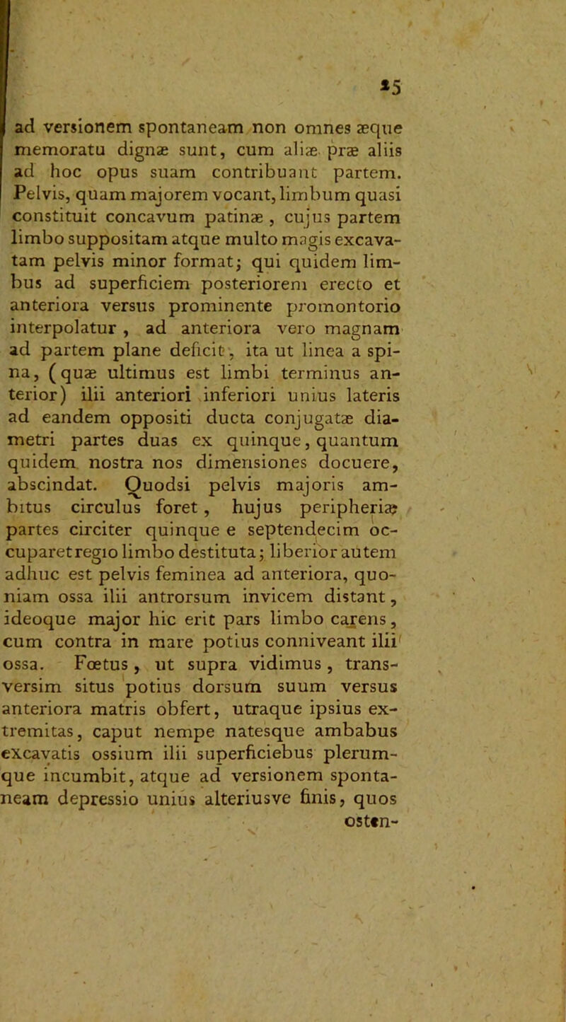 *5 ad versionem spontaneam non omnes aeque memoratu dignas sunt, cum aliae prae aliis ad hoc opus suam contribuant partem. Pelvis, quam majorem vocant, limbum quasi constituit concavum patinae , cujus partem limbo suppositam atque multo magis excava- tam pelvis minor format; qui quidem lim- bus ad superficiem posteriorem erecto et anteriora versus prominente promontorio interpolatur , ad anteriora vero magnam ad partem plane deficit?, ita ut linea a spi- na, (quas ultimus est limbi terminus an- terior) ilii anteriori inferiori unius lateris ad eandem oppositi ducta conjugatae dia- metri partes duas ex quinque, quantum quidem nostra nos dimensiones docuere, abscindat. Ouodsi pelvis majoris am- bitus circulus foret, hujus peripheria; partes circiter quinque e septendecim oc- cuparetregio limbo destituta; liberior autem adhuc est pelvis feminea ad anteriora, quo- niam ossa ilii antrorsum invicem distant, ideoque major hic erit pars limbo carens, cum contra in mare potius conniveant ilii ossa. Foetus, ut supra vidimus, trans- versim situs potius dorsum suum versus anteriora matris obfert, utraque ipsius ex- tremitas, caput nempe natesque ambabus excavatis ossium ilii superficiebus plerum- que incumbit, atque ad versionem sponta- neam depressio unius alteriusve finis, quos osten-