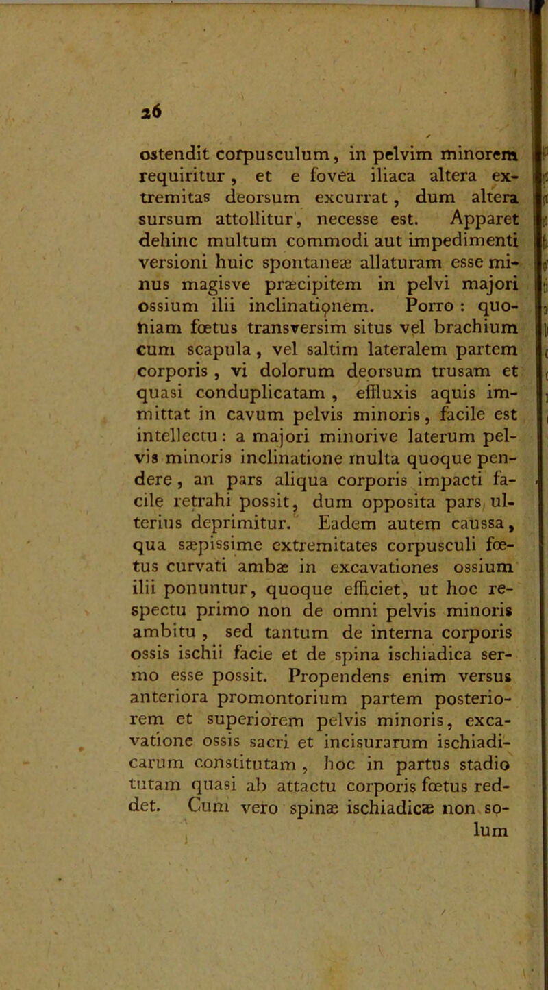 26 / ostendit corpusculum, in pelvim minorem requiritur, et e fovea iliaca altera ex- tremitas deorsum excurrat, dum altera sursum attollitur, necesse est. Apparet dehinc multum commodi aut impedimenti versioni huic spontanea? allaturam esse mi- nus magisve praecipitem in pelvi majori ossium ilii inclinatiqnem. Porro : quo- niam foetus transversim situs vel brachium cum scapula, vel saltim lateralem partem corporis , vi dolorum deorsum trusam et quasi conduplicatam , effluxis aquis im- mittat in cavum pelvis minoris, facile est intellectu: a majori minorive laterum pel- vis minoris inclinatione multa quoque pen- dere , an pars aliqua corporis impacti fa- cile retrahi possit, dum opposita pars ul- terius deprimitur. Eadem autem caussa, qua saepissime extremitates corpusculi foe- tus curvati ambae in excavationes ossium ilii ponuntur, quoque efficiet, ut hoc re- spectu primo non de omni pelvis minoris ambitu , sed tantum de interna corporis ossis ischii facie et de spina ischiadica ser- mo esse possit. Propendens enim versus anteriora promontorium partem posterio- rem et superiorem pelvis minoris, exca- vatione ossis sacri et incisurarum ischiadi- carum constitutam , hoc in partus stadio tutam quasi ab attactu corporis foetus red- det. Cum vero spinae ischiadicas non so- lum