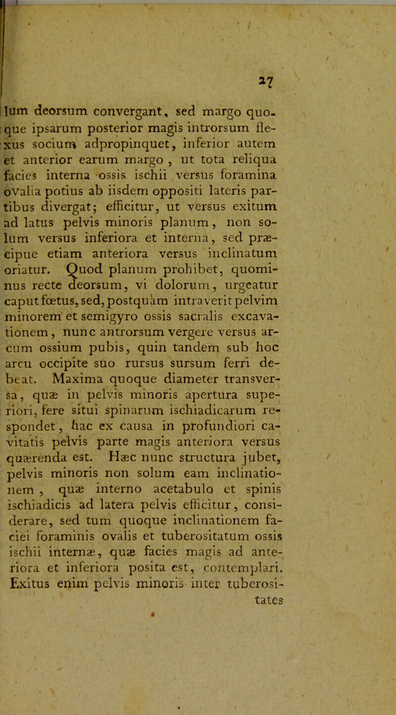 lum deorsum convergant, sed margo quo- que ipsarum posterior magis introrsum fle- xus socium adpropiriquet, inferior autem et anterior earum margo , ut tota reliqua facies interna ossis ischii versus foramina ovalia potius ab iisdem oppositi lateris par- tibus divergat; efficitur, ut versus exitum ad latus pelvis minoris planum, non so- lum versus inferiora et interna, sed prae- cipue etiam anteriora versus inclinatum oriatur. Quod planum prohibet, quomi- nus recte deorsum, vi dolorum, urgeatur caput foetus, sed, postquam intraverit pelvim minorem et semigyro ossis sacralis excava- tionem, nunc antrorsum vergere versu3 ar- cum ossium pubis, quin tandem sub hoc arcu occipite suo rursus sursum ferri de- beat. Maxima quoque diameter transver- sa, quas in pelvis minoris apertura supe- riori, fere situi spinarum ischiadicarum re- spondet , hac ex causa in profundiori ca- vitatis pelvis parte magis anteriora versus quaerenda est. Haec nunc structura jubet, pelvis minoris non solum eam inclinatio- nem , quae interno acetabulo et spinis ischiadicis ad latera pelvis efficitur, consi- derare, sed tum quoque inclinationem fa- ciei foraminis ovalis et tuberositatum ossis ischii internae, quae facies magis ad ante- riora et inferiora posita est, contemplari. Exitus enim pelvis minoris inter tuberosi- tates
