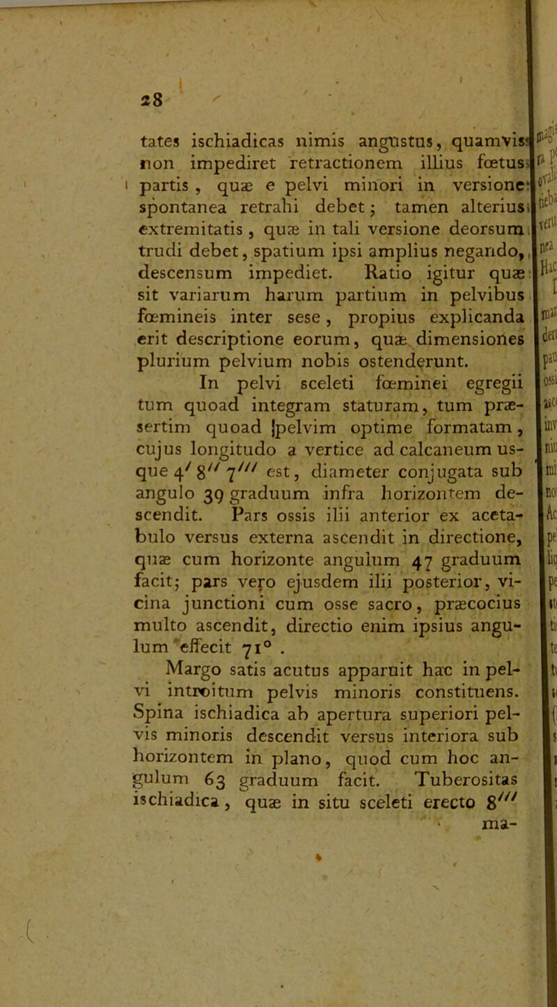 tates ischiadicas nimis angustus, quamvis non impediret retractionem illius fetus- partis , quae e pelvi minori in versione' spontanea retrahi debet; tamen alterius* extremitatis, quae in tali versione deorsum, trudi debet, spatium ipsi amplius negando, descensum impediet. Ratio igitur quae sit variarum harum partium in pelvibus femineis inter sese, propius explicanda erit descriptione eorum, quae dimensiones plurium pelvium nobis ostenderunt. In pelvi sceleti feminei egregii tum quoad integram staturam, tum prae- sertim quoad }pelvim optime formatam, cujus longitudo a vertice ad calcaneum us- que 47 8// 7//V est, diameter conjugata sub angulo 39 graduum infra horizontem de- scendit. Pars ossis ilii anterior ex aceta- bulo versus externa ascendit in directione, quae cum horizonte angulum 47 graduum facit; pars vero ejusdem ilii posterior, vi- cina junctioni cum osse sacro, praecocius multo ascendit, directio enim ipsius angu- lum 'effecit 71° . Margo satis acutus apparuit hac in pel- vi introitum pelvis minoris constituens. Spina ischiadica ab apertura superiori pel- vis minoris descendit versus interiora sub horizontem in plano, quod cum hoc an- gulum 63 graduum facit. Tuberositas ischiadica, quae in situ sceleti erecto 8/<7