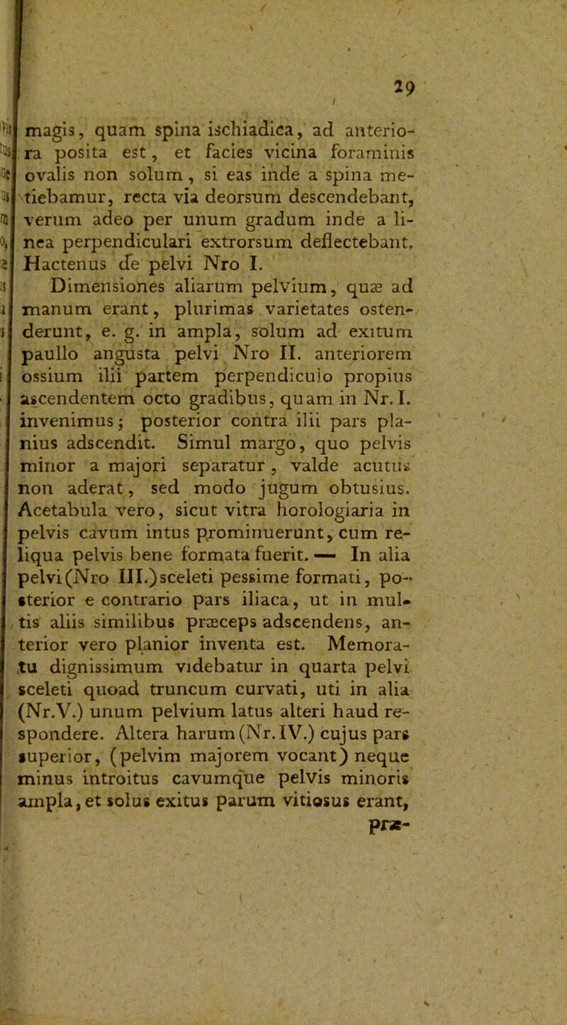/ 29 ] W ■ / 'ii magis, quam spina ischiadica, ad anterio- ri ra posita est, et facies vicina foraminis fle ovalis non solum, si eas inde a spina me- flJ tiebamur, recta via deorsum descendebant, <5 verum adeo per unum gradum inde a li- o, nea perpendiculari extrorsum deflectebant, 5 Hactenus cTe pelvi Nro I. ii Dimensiones aliarum pelvium, quas ad i manum erant, plurimas varietates osten- > derunt, e. g, in ampla, solum ad exitum paullo angusta pelvi Nro II. anteriorem i ossium ilii partem perpendiculo propius • ascendentem octo gradibus, quam in Nr. I. invenimus; posterior contra ilii pars pla- nius adscendit. Simul margo, quo pelvis minor a majori separatur, valde acutus non aderat, sed modo jugum obtusius. Acetabula vero, sicut vitra horologiaria in pelvis cavum intus prominuerunt, cum re- liqua pelvis bene formata fuerit. — In alia pelvi(Nro III.)sceleti pessime formati, po- sterior e contrario pars iliaca, ut in mul- tis aliis similibus prceceps adscendens, an- terior vero planior inventa est. Memora- tu dignissimum videbatur in quarta pelvi sceleti quoad truncum curvati, uti in alia (Nr.V.) unum pelvium latus alteri haud re- spondere. Altera harum (Nr. IV.) cujus pars superior, (pelvim majorem vocant) neque minus introitus cavumque pelvis minoris ampla, et solus exitus parum vitiosus erant, prae- v
