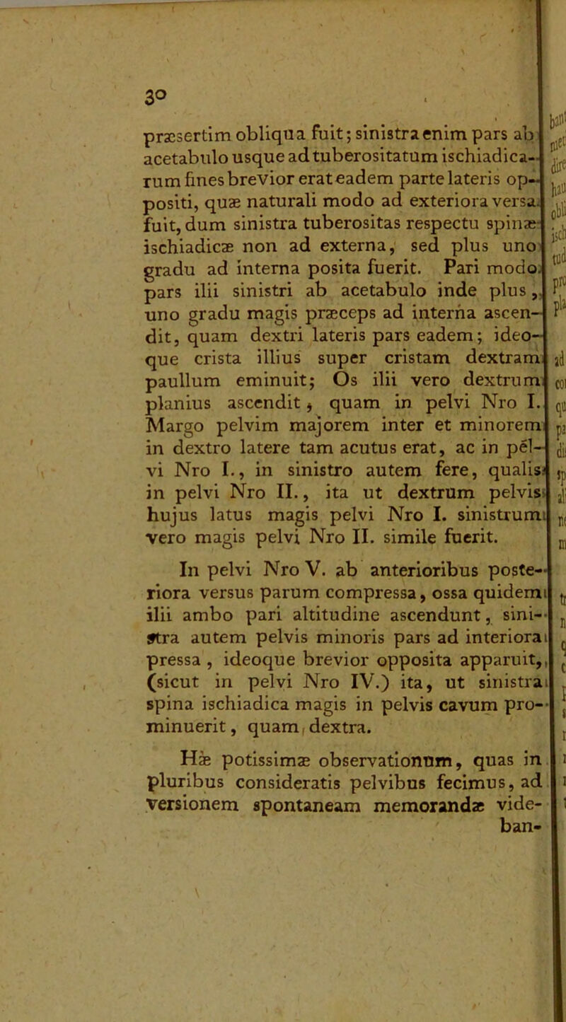 3° praesertim obliqua fuit; sinistra enim pars ab acetabulo usque ad tuberositatum ischiadica- rum fines brevior erat eadem parte lateris op- positi, quae naturali modo ad exteriora versa, fuit, dum sinistra tuberositas respectu spinae ischiadicae non ad externa, sed plus uno gradu ad interna posita fuerit. Pari modo, pars ilii sinistri ab acetabulo inde plus, uno gradu magis praeceps ad interna ascen- dit, quam dextri lateris pars eadem; ideo- que crista illius super cristam dextram paullum eminuit; Os ilii vero dextrum planius ascendit , quam in pelvi Nro I. Margo pelvim majorem inter et minorem in dextro latere tam acutus erat, ac in pel vi Nro I., in sinistro autem fere, qualis; in pelvi Nro II., ita ut dextrum pelvis: hujus latus magis pelvi Nro I. sinistrum: vero magis pelvi Nro II. simile fuerit. 1,211' !«et' dire W obii kb pro pia ad coi qtt pa dii 5P ali n( m In pelvi Nro V. ab anterioribus poste- riora versus parum compressa, ossa quidemtl t. ilii ambo pari altitudine ascendunt, sini- stra autem pelvis minoris pars ad interiorai pressa , ideoque brevior opposita apparuit,, (sicut in pelvi Nro IV.) ita, ut sinistra spina ischiadica magis in pelvis cavum pro- minuerit, quam, dextra. i Hae potissimae observationum, quas in Ii pluribus consideratis pelvibus fecimus, ad 11 versionem spontaneam memorandae vide- ’ ban-