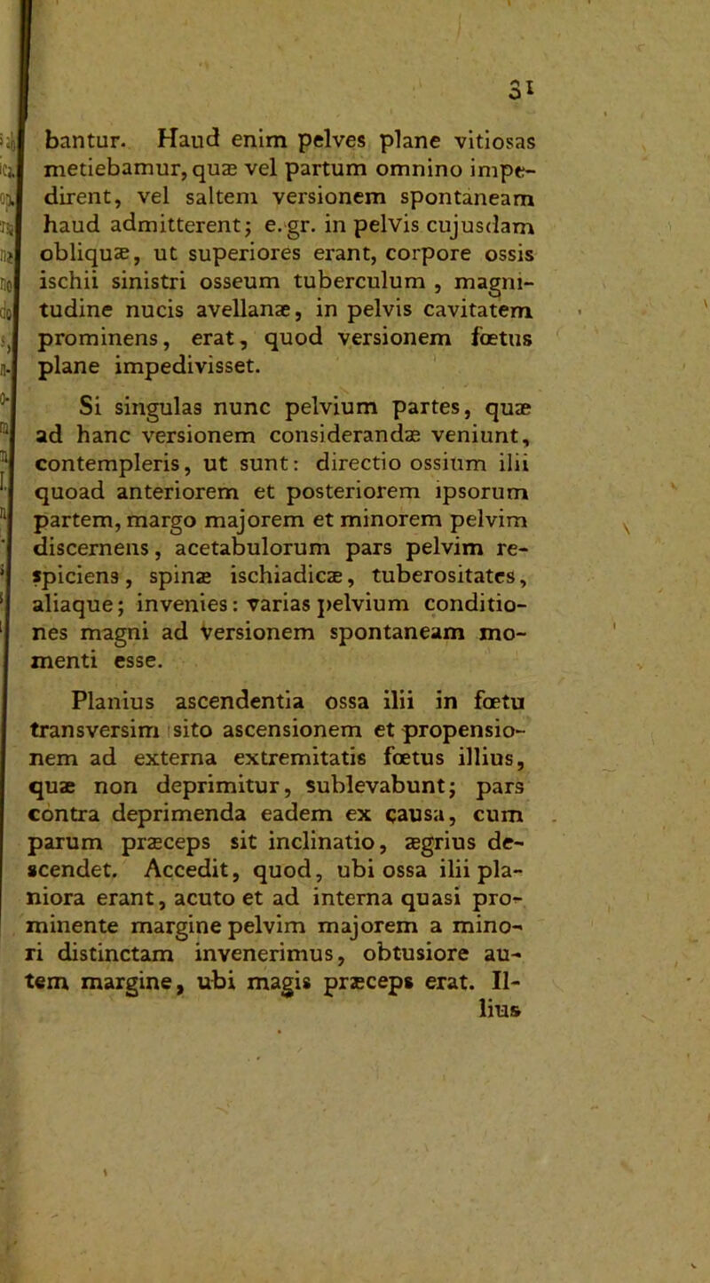 bantur. Haud enim pelves plane vitiosas metiebamur, quas vel partum omnino impe- dirent, vel saltem versionem spontaneam haud admitterent; e.gr. in pelvis cujusdam obliquae, ut superiores erant, corpore ossis ischii sinistri osseum tuberculum , magni- tudine nucis avellanae, in pelvis cavitatem prominens, erat, quod versionem foetus plane impedivisset. Si singulas nunc pelvium partes, quae ad hanc versionem considerandas veniunt, contempleris, ut sunt: directio ossium ilii quoad anteriorem et posteriorem ipsorum partem, margo majorem et minorem pelvim discernens, acetabulorum pars pelvim re- spiciens, spinas ischiadicae, tuberositates, aliaque; invenies: varias pelvium conditio- nes magni ad versionem spontaneam mo- menti esse. Planius ascendentia ossa ilii in foetu transversim sito ascensionem et propensio- nem ad externa extremitatis foetus illius, quae non deprimitur, sublevabunt; pars contra deprimenda eadem ex causa, cum parum praeceps sit inclinatio, aegrius de- scendet. Accedit, quod, ubi ossa ilii pla- niora erant, acuto et ad interna quasi pro- minente margine pelvim majorem a mino- ri distinctam invenerimus, obtusiore au- tem margine, ubi magis praeceps erat. Il- lius