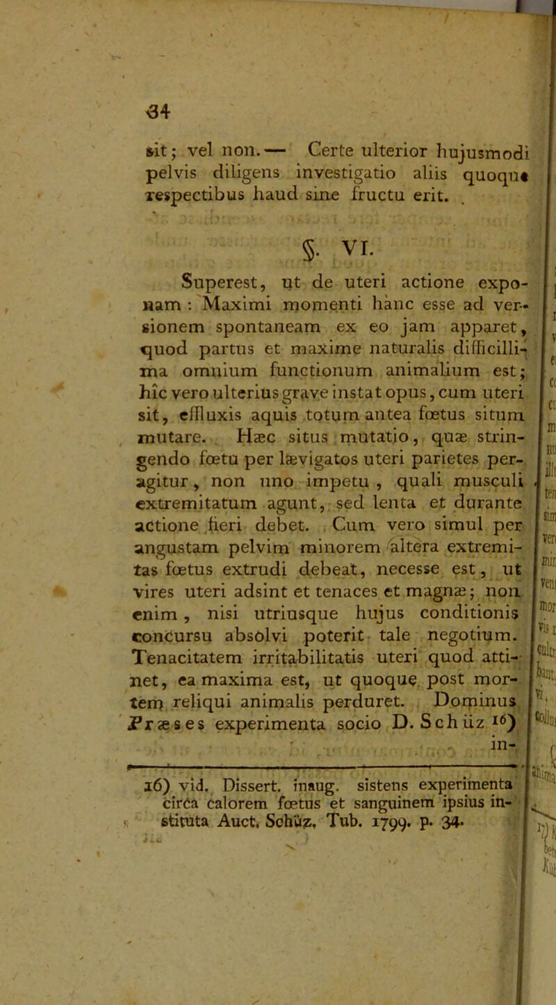 &it; vel non.— Certe ulterior hujusmodi pelvis diligens investigatio aliis quoqn» respectibus haud sine fructu erit. * . -* > * • • ■ '* h t > i ' j ' \ ♦ §• vi. Superest, ut de uteri actione expo- nam : Maximi momenti hanc esse ad ver- sionem spontaneam ex eo jam apparet, quod partus et maxime naturalis difficilli- ma omnium functionum animalium est; hic vero ulterius grave instat opus, cum uteri sit, effluxis aquis totum antea foetus situm mutare. Haec situs mutatio, quae strin- gendo foetu per lasvigatos uteri parietes per- agitur , non uno impetu, quali musculi extremitatum agunt, sed lenta et durante actione fieri debet. Cum vero simul per angustam pelvim minorem altera extremi- tas foetus extrudi debeat, necesse est, ut vires uteri adsint et tenaces et magnae; non enim , nisi utriusque hujus conditionis concursu absolvi poterit tale negotium. Tenacitatem irritabilitatis uteri quod atti- net, ea maxima est, ut quoque post mor- tem reliqui animalis perduret. Dominus jPrseses experimenta socio D. Schiiz16) in- 16) vid. Dissert. inaug. sistens experimenta cirCa calorem foetus et sanguinem ipsius in-