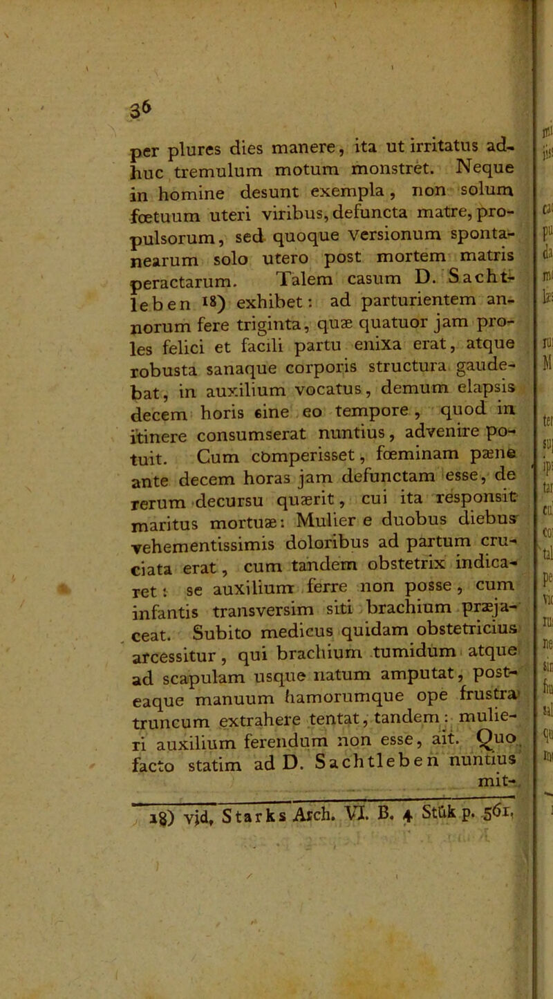 per plures dies manere, ita ut irritatus ad- huc tremulum motum monstret. Neque in homine desunt exempla, non solum foetuum uteri viribus, defuncta matre, pro- pulsorum, sed quoque versionum sponta- nearum solo utero post mortem matris peractarum. Talem casum D. Sacht- leben *8) exhibet: ad parturientem an- norum fere triginta, quae quatuor jam pro- les felici et facili partu enixa erat, atque robusta sanaque corporis structura gaude- bat, in auxilium vocatus, demum elapsis decem horis sine eo tempore , quod in itinere consumserat nuntius, advenire po- tuit. Cum comperisset, foeminam pane ante decem horas jam defunctam esse, de rerum decursu quaerit, cui ita responsit maritus mortua: Mulier e duobus diebus vehementissimis doloribus ad partum cru- ciata erat, cum tandem obstetrix indica- ret : se auxilium ferre non posse , cum infantis transversim siti brachium praja- ceat. Subito medicus quidam obstetricius arcessitur, qui brachium tumidum atque ad scapulam usque natum amputat, post- eaque manuum hamorumque ope frustra' truncum extrahere tentat, tandem : mulie- ri auxilium ferendum non esse, ait. Quo facto statim ad D. Sachtleben nuntius mit- i$) vjdt Starks Arch. VI. B. 4 Stlik p. f i t*