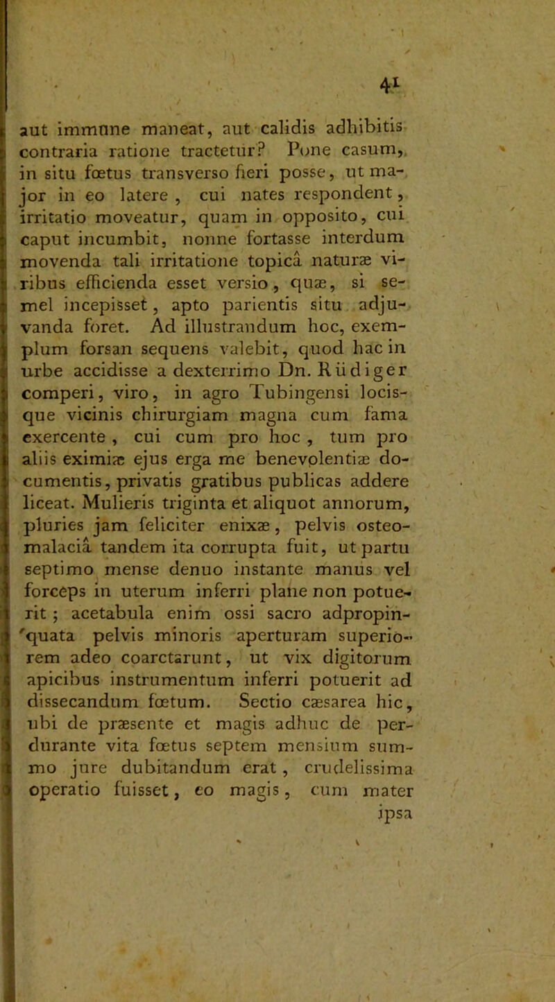 / > 1 •* aut immtine maneat, aut calidis adhibitis contraria ratione tractetur? Pone casum, in situ foetus transverso fieri posse, ut ma- jor in eo latere , cui nates respondent, irritatio moveatur, quam in opposito, cui caput incumbit, nonne fortasse interdum movenda tali irritatione topica naturae vi- ribus efficienda esset versio , quas, si se- mel incepisset, apto parientis situ adju- vanda foret. Ad illustrandum hoc, exem- plum forsan sequens valebit, quod hac in urbe accidisse a dexterrimo Dn. Riidiger comperi, viro, in agro Tubingensi locis- que vicinis chirurgiam magna cum fama exercente , cui cum pro hoc , tum pro aliis eximiae ejus erga me benevplentias do- cumentis, privatis gratibus publicas addere liceat. Mulieris triginta et aliquot annorum, pluries jam feliciter enixae, pelvis osteo- malacia tandem ita corrupta fuit, ut partu septimo mense denuo instante manus vel forceps in uterum inferri plane non potue- rit ; acetabula enim ossi sacro adpropin- 'quata pelvis minoris aperturam superio- rem adeo coarctarunt, ut vix digitorum apicibus instrumentum inferri potuerit ad dissecandum foetum. Sectio caesarea hic, ubi de praesente et magis adhuc de per- durante vita foetus septem mensium sum- mo jure dubitandum erat , crudelissima operatio fuisset, eo magis, cum mater ipsa b v