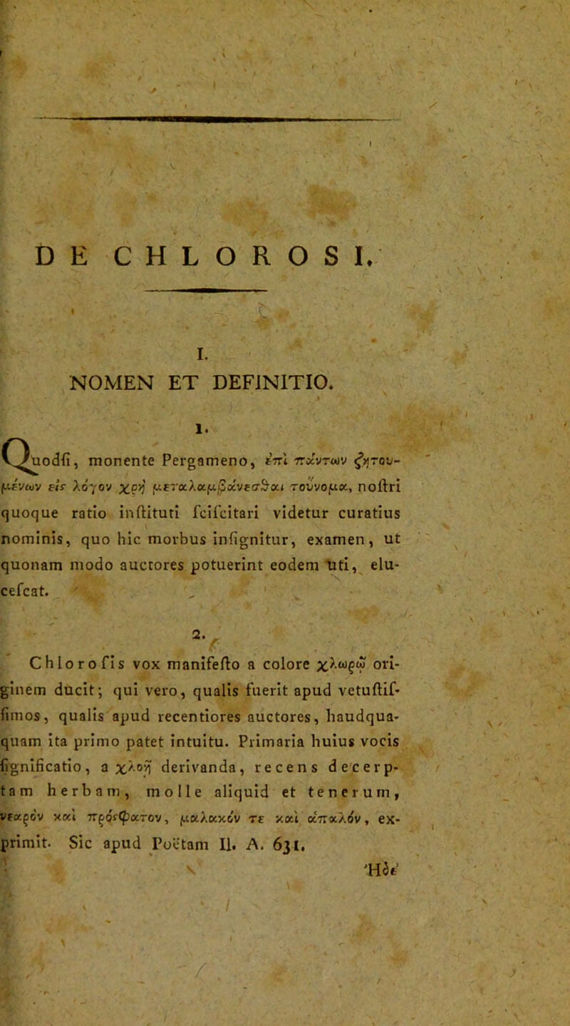 DE C H L OROSI.-' -w NOMEN ET DEFINITIO. i. (^Uodfi , monente Pergameno, fVt ttccvtiov &tou- fi4vuv elr X070V x.9'4 fteraAafx^ocvecr&oa Todvojuoc, noftri quoque ratio inftituti fcifcitari videtur curatius nominis, quo hic morbus infignitur, examen, ut quonam modo auctores potuerint eodem uti, elu- cefcat. 2v Chloro fis vox manifefto a colore X'?1? ori- ginem ducit; qui vero, qualis fuerit apud vetuftif- fimos, qualis apud recentiores auctores, haudqua- quam ita primo patet intuitu. Primaria huius vocis fignificatio, a x/0'^ derivanda, recens decerp- tam herbam, molle aliquid et tenerum, vea^dv xod -n^os^xToy, juaXccxdv re xxl oLtcxaov , ex- primit. Sic apud Poetam II. A. 631. v* 'Hte / 1