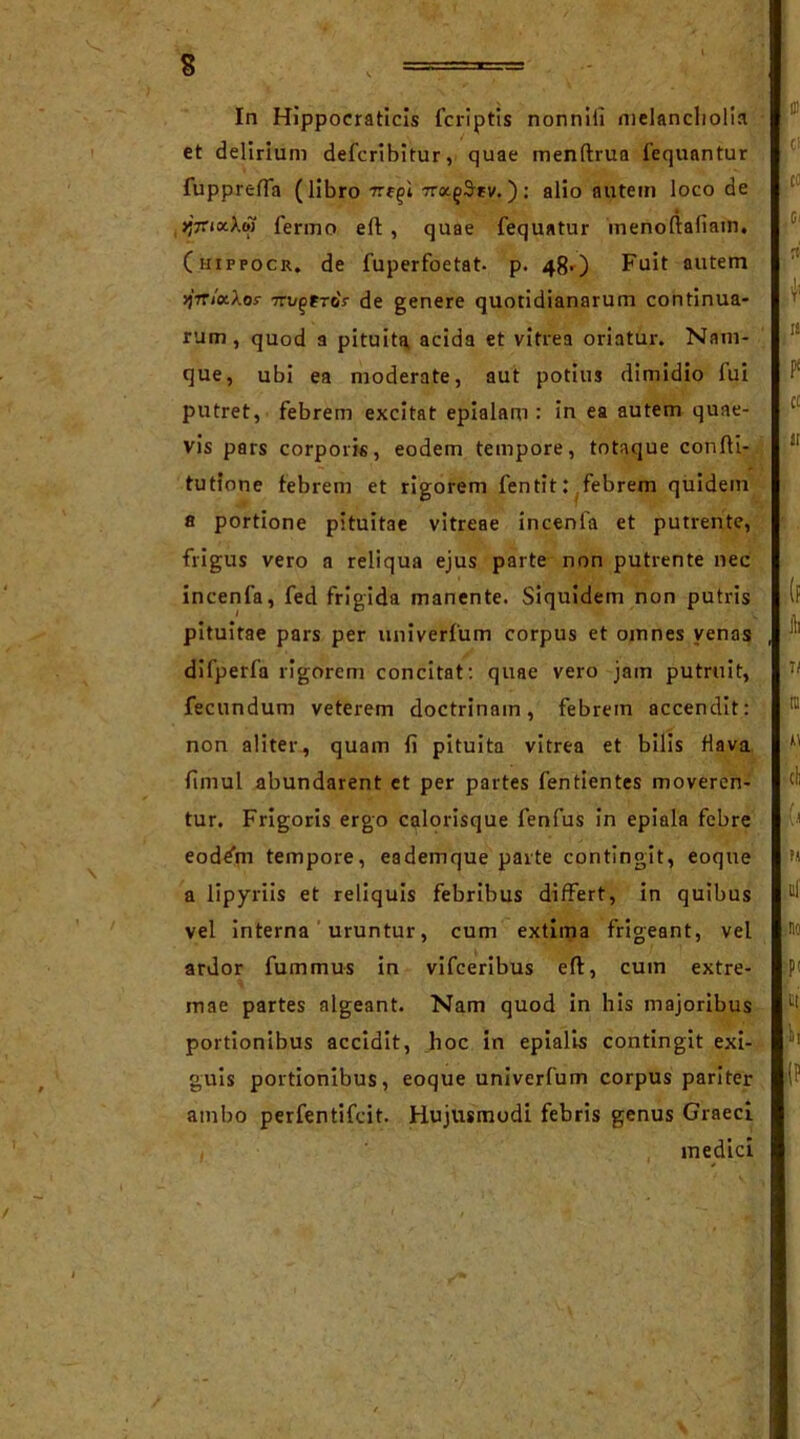 s In Hippocraticis fcriptis nonnili melancholia ' et delirium defcribitur, quae menftrua fequantur fupprefla (libro tt^i wx^rv. ) : alio autem loco de >*7ri«Xw fermo eft, quae fequatur inenoftaliam. (mippocu. de fuperfoetat- p. 48-) Fuit autem >)7TixXos- 7rugtro'r de genere quotidianarum continua- rum , quod a pituita acida et vitrea oriatur. Nam- que, ubi ea moderate, aut potius dimidio lui putret, febrem excitat epialam : in ea autem quae- vis pars corporis, eodem tempore, totaque confti- tutione febrem et rigorem fentit: febrem quidem a portione pituitae vitreae incenia et putrente, frigus vero a reliqua ejus parte non putrente nec incenia, fed frigida manente. Siquidem non putris pituitae pars per univerfum corpus et omnes yenas difperfa rigorem concitat: quae vero jam putruit, fecundum veterem doctrinam, febrem accendit: non aliter, quam fi pituita vitrea et bilis flava fimul abundarent et per partes fentientes moveren- tur. Frigoris ergo calorisque fenfus in epiala febre eod^m tempore, eademque parte contingit, eoque a lipyriis et reliquis febribus differt, in quibus vel interna uruntur, cum extima frigeant, vel ardor fummus in vifceribus eft, cum extre- mae partes algeant. Nam quod in his majoribus portionibus accidit, hoc in epialis contingit exi- guis portionibus, eoque univerfum corpus pariter ambo perfentifcit. Hujusmodi febris genus Graeci medici