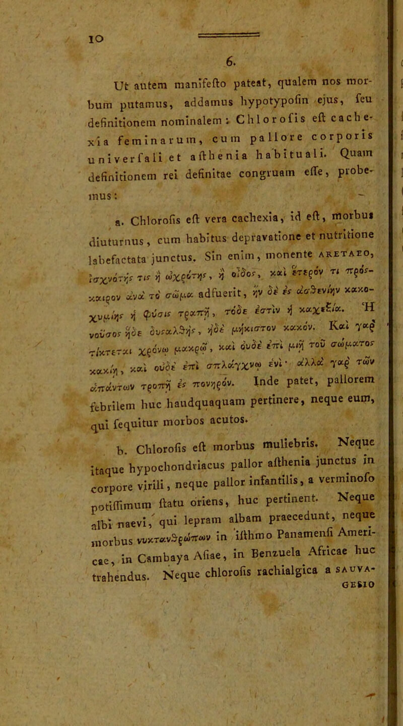 6. Ut autem manlfefto pateat, qualem nos mor- bum putamus, addamus hypotypofin ejus, feu definitionem nominalem ; Chlorofis eftcache- definitioncm rei definitae congruam e(Te, probe- a. Chlorofis eft vera cachexia, id eft, morbui diuturnus, cum habitus depravatione et nutntione labefactata junctus. Sin enim, monente aretaeo, febrilem huc haudquaquam pertmere, neque eum, qui fequitur morbos acutos. b. Chlorofis eft morbus muliebris. Neque itaque hypochondriacus pallor afthema junctus in corpore virili, neque pallor infantilis, a verminofo potiOimum ftatu oriens, huc pertinent. Neque albi naevi/qui lepram albam praecedunt, neque morbus in 'ifthmo Panamenfi Ameri- ca, in Cambaya Afiae, in Benzuela Africae huc trahendus. Neque chlorofis rachialgica a sauva- xia feminarum, cum pallore corporis univerfali et afthenia habituali. Quam u n iver mus: tcrx,v6ri y.Xl^OV voi/fror 5CO.X»V) , „ a.7TavrwV TQOTri) it 7rov>j£ov. ov. Inde patet, pallorem l