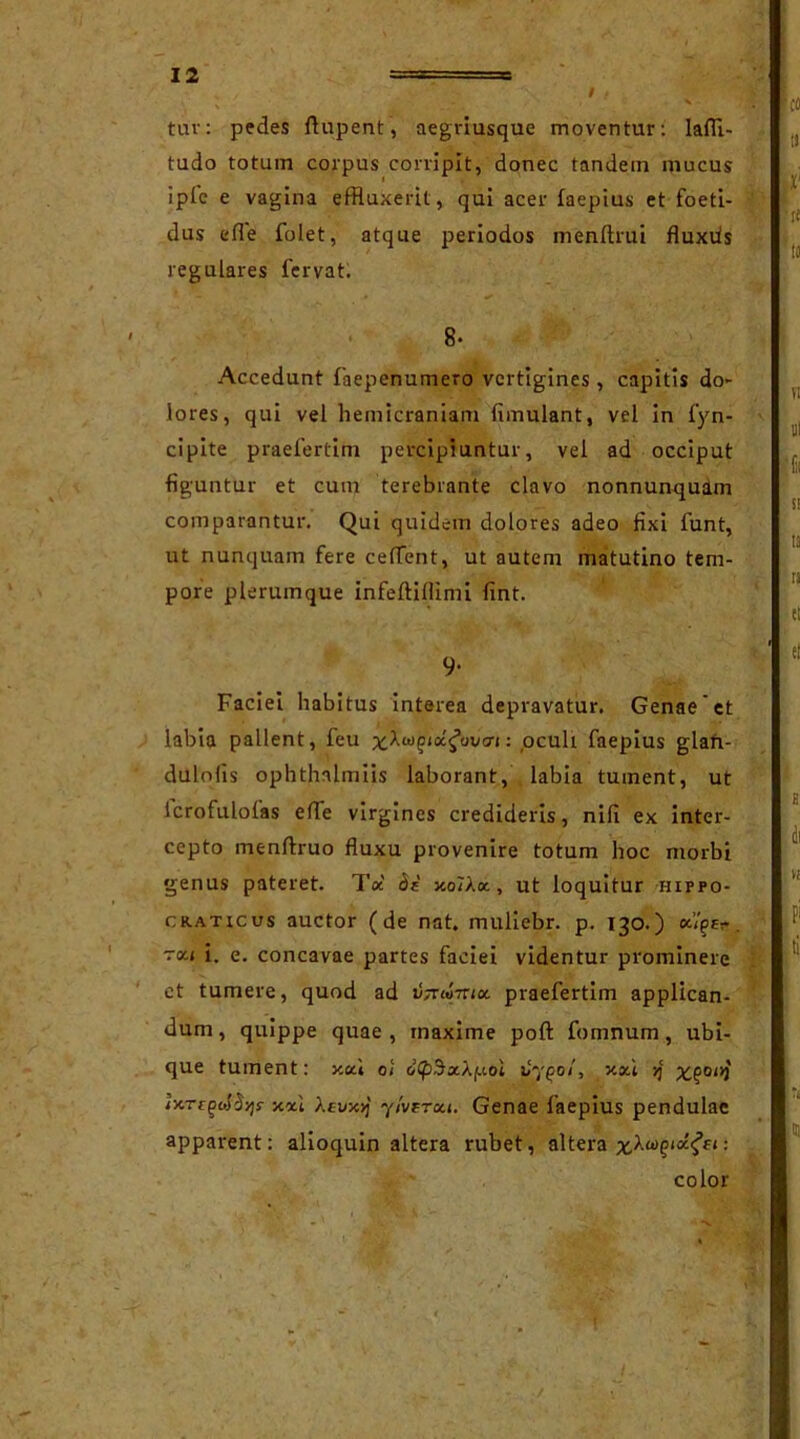 tuv: pedes ftupent, aegriusque moventur: laffl- tudo totum corpus corripit, donec tandein mucus i pie e vagina effluxerit, qui acer iaepius et foeti- dus efle folet, atque periodos menftrui fluxds regulares fervat. 8- Accedunt faepenumero vertigines, capitis do- lores, qui vel hemicraniam fimulant, vel in fyn- cipite praefertim percipiuntur, vel ad occiput figuntur et cum terebrante clavo nonnunquam comparantur. Qui quidem dolores adeo fixi funt, ut nunquam fere celTent, ut autem matutino tem- pore plerumque infeftiflimi fint. 9* Faciei habitus interea depravatur. Genae'et labia pallent, feu : oculi faepius glan- dulolis ophthalmiis laborant, labia tument, ut Icrofulolas efle virgines credideris, nili ex inter- cepto menftruo fluxu provenire totum hoc morbi genus pateret. Toc di xolXx, ut loquitur hippo- craticus auctor (de nat. muliebr. p. 130.) xiqtr. rea i. e. concavae partes faciei videntur prominere et tumere, quod ad fati-nix praefertim applican- dum, quippe quae, maxime poft fomnum, ubi- que tument: y.ou oi citpdxXf.tot 07^0/, xxi >j x?0<>3 ]y.Tiqdd-/]s x*i Xevx>j y/verxi. Genae faepius pendulae apparent: alioquin altera rubet, altera : color