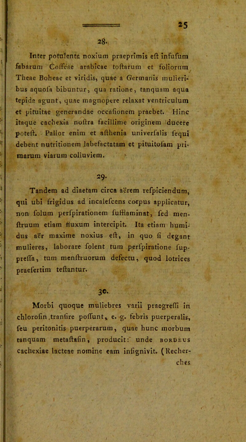 28. Inter potulente noxium praeprimis eft infufum fabarum Coffeae arabicae tortarum et foliorum Theae Boheae et viridis, quae a Germanis mulieri- bus aquola bibuntur, qua ratione, tanquam aqua tepida agunt, quae magnopere relaxat ventriculum et pituitae generandae occafionem praebet. Hinc itaque cachexia noftra facillime originem ducere poteft. Pallor enim et afthenia univerfalis fequi debent nutritionem labefactatam et pituitofam pri- marum viarum colluviem. 1 29. Tandem ad diaetam circa aerem refpiciendum, qui ubi frigidus ad incalefcens corpus applicatur, non folum perfpirationem fufHaminat, fed men- ftruum etiam fluxum intercipit. Ita etiam humi- dus aer maxime noxius eft, in quo fi degant mulieres, laborare folent tum perfpiratione fup- prefta, tum menftruorum defectu, quod lotrices praefertim teftantur. 3®- Morbi quoque muliebres varii praegredi in chlorofin .tranlire poftunt* e. g. febris puerperalis, feu peritonitis puerperarum, quae hunc morbum tanquam metaftafin, producit: unde bordeus cachexiae lacteae noinine eam infignivit. (Kecher- ches