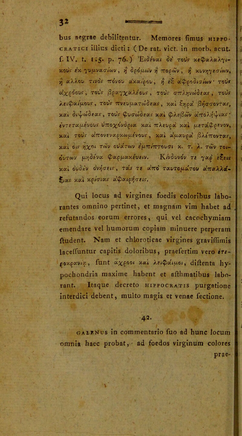 3* . > I bus aegrae debilitentur. Memores fimus hippo- cratici illius dicti: (De rat. viet, in morb. acut. f. IV. t. 1:5. p. 76.) ’Eibfvai £e' rot/V xetpxXxX^i- xouV fx '/ufxvac/wv, >j' opopaiv •/)' TCopiZv , jj xi>vsj7Eo7wv, jj aXXou rivoV 7rovo'j otxa/gav, >j e£ ocCp^oSiaiuiv rovr ctxgoovr, tois- /3^K7^ocXf ovf, rouV o-TrXjjvw^rots-, rour Xei<px/yovs-, rovV 7rvEvyxTcoS'fxs, xai fcjj^a' /3>jo-Tovras-, xai <Jivj/aic)Eas-, rovV xai CpXsfiuiv xnoX^ixs ’ ivrtrxyevovr JTro^ovd^ia xai 7rXti/^a xai f.<.Era£ffvov, xai rovV a7rovfva^xt<jf.ifvovf, xai xyxv^ai /SXiTrovrxf, xai bis- vjx01 tmv oJoctuv cyrciTCTovai x. t. X. twv roi- ovrwv yqdtvx (papfxaxtvfiv. KivSuvbv te ya^ e£e»s xai bv£*'v ov>)<7fis-, ra.s te aVo' TxvToy.ci.rou aVraXXa'- £jar xai x^icnxs x(pxi^Tdc. Qui locus ad virgines foedis coloribus labo- rantes omnino pertinet, et magnain vim habet ad , refutandos eorum errores, qui vel cacochymiam emendare vel humorum copiam minuere perperam ftudent. Nam et chloroticae virgines gravifiimis laceffuntur capitis doloribus, praefertim vero irt- (ioy.gxvix, funt a^^ooi xai Xfi$a\poi, diftenta hy- pochondria maxime habent et afthmatibus labo- rant. Itaque decreto Hippocratis purgatione interdici debent, multo magis et venae fectione. 42. ' 1. ™ galenus in commentario fuo ad hunc locum omnia haec probat, - ad foedos virginum colores prae- v' I