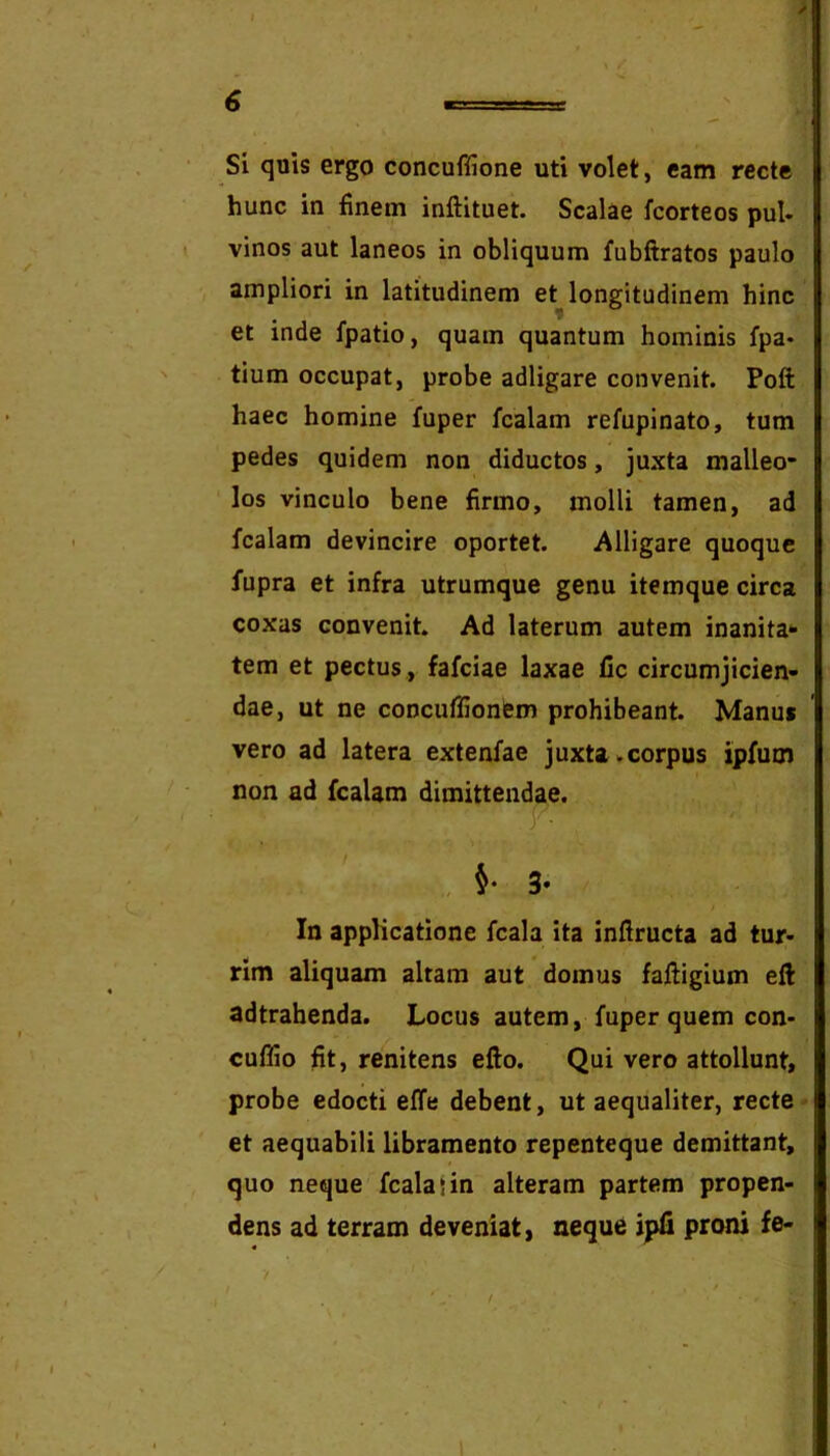 SL quis ergo concuffione uti volet, eam recte hunc in finem inftituet. Scalae fcorteos pul- vinos aut laneos in obliquum fubftratos paulo ampliori in latitudinem et longitudinem hinc et inde fpatio, quam quantum hominis fpa* tium occupat, probe adligare convenit. Poft haec homine fuper fcalam refupinato, tum pedes quidem non diductos, juxta malleo- los vinculo bene firmo, molli tamen, ad fcalam devincire oportet. Alligare quoque fupra et infra utrumque genu itemque circa coxas convenit. Ad laterum autem inanita*- tem et pectus , fafciae laxae Cc circumjicien- dae, ut ne conciiffionfem prohibeant. Manus vero ad latera extenfae juxta.corpus ipfum non ad fcalam dimittendae. In applicatione fcala ita inflructa ad tur- rim aliquam altam aut domus faftigium eft adtrahenda. Locus autem, fuper quem con- cuffio fit, renitens efto. Qui vero attollunt, probe edocti effe debent, ut aequaliter, recte ^ et aequabili libramento repenteque demittant, quo neque fcala 1 in alteram partem propen- dens ad terram deveniat, neque ipfi proni fe- ‘i