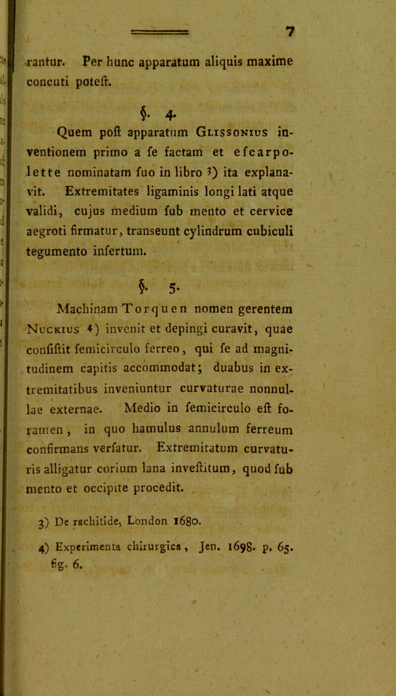 ■rantur. Per hunc apparatum aliquis maxime concuti poteft. \ $• 4* Quem poft apparatum Glissokius in- ventionem primo a fe factam et efcarpo- lette nominatam fuo in libro 3) ita explana- vit. Extremitates ligaminis longi lati atque validi, cujus medium fub mento et cervice aegroti firmatur, transeunt cylindrum cubiculi t tegumento infertum. 5- Machinam Torquen nomen gerentem Nuckius ♦) invenit et depingi curavit, quae confiftit femicirculo ferreo, qui fe ad magni- tudinem capitis accommodat; duabus in ex- tremitatibus inveniuntur curvaturae nonnul- lae externae. Medio in femicirculo eft fo- ramen , in quo hamulus annulum ferreum confirmans verfatur. Extremitatum curvatu- ris alligatur corium lana inveftitum, quod fub mento et occipite procedit. , 3) De rachitide, Lbndon l68o* ‘> 4) Experimenta chirurgica, Jen. 1698. p. 65. fig- 6. V