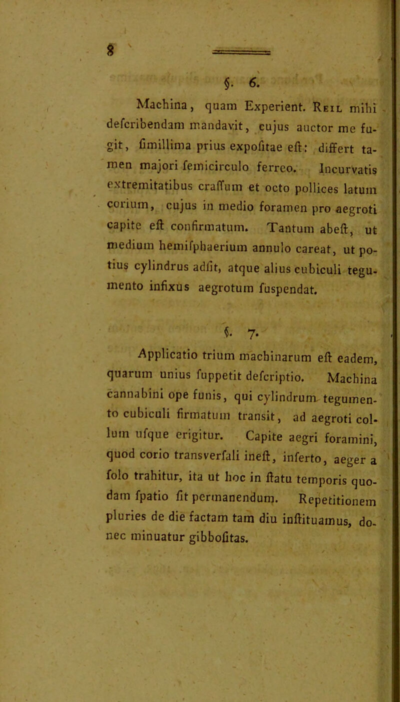 §. 6. Machina, quam Experient. Reil mihi defcribendam mandavit, cujus auctor me fu- git, fimillima prius expofitae eft: differt ta- men majori femicirculo ferreo; Incurvatis extremitatibus cralTum et octo pollices latum coiium, cujus in medio foramen pro aegroti capite eft confirmatum. Tantum abeft, ut medium hemifphaerium annulo careat, ut po- tius cylindrus adiit, atque alius cubiculi tegu- mento infixus aegrotum fuspendat. 7. Applicatio trium machinarum eft eadem, quarum unius fuppetit deferiptio. Machina cannabini ope funis, qui cylindrum, tegumen- to cubiculi firmatum transit, ad aegroti col- lum ufque erigitur. Capite aegri foramini, quod corio transverfali ineft, inferto, aeger a folo trahitur, ita ut hoc in ftatu temporis quo- dam fpatio fit permanendum. Repetitionem pluries de die factam tam diu inftituamus, do- nec minuatur gibbofitas.