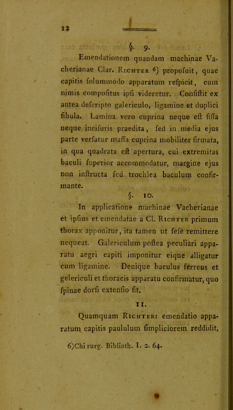- 9. ' . Emendationem quandam machinae Va- cherianae Clar. Richter propofuit, quae / . capitis folummodo apparatum refpicit, cum nimis compofitus ipti videretur. Confiftit ex antea defcripto galericulo, ligamine et duplici fibula. Lamina vero cuprina neque eft fiffa neque,incifuris praedita, fed in media ejus parte verfatur maffa cuprina mobiliter firmata, in qua quadrata eft apertura, cui extremitas baculi fuperior accommodatur, margine ejus non inftructa fed trochlea baculum confir- mante. ■ -ryj $. IO. In applicatione machinae Vacherianae et ipfius et emendatae a Cl. Richter primum thorax apponitur, ita tamen ut fefe remittere nequeat. Galericulum poftea peculiari appa- ratu aegri capiti imponitur eique alligatur cum ligamine. Denique baculus ferreus et gelericuli et thoracis apparatu confirmatur, quo fpinae dorfi extenfio fit. II. ' Quamquam Richteri emendatio appa- ratum capitis paululum Cmpliciorem reddidit, • i 6)Chirurg. Biblloth. I. 2. 64. \