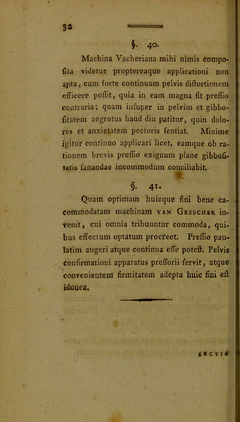 32 - ‘ ' §. 40. > Machina Vacheriana mihi nimis compo- Cta videtur proptereaque applicationi non apta, cum forte continuam pelvis diftortionem efficere poflit, quia in eam magna fit preffio contraria*, quam infuper in pelvim et gibbo- fitatem aegrotus haud diu patitur, quin dolo- res et anxietatem pectoris fentiat. Minime igitur continuo applicari licet, eamque ob ra- tionem brevis preffio exiguum plane gibbofi- tatis fanandae incommodum conciliabit. t ' ■ §. 41. Quam optimam huicque fini bene ca- commodatam machinam van Gesscher in- venit, cui omnia tribuuntur commoda, qui- bus effectum optatum procreet. Preffio pau- iatim augeri atque continua effe poteft. Pelvis confirmationi apparatus prefforii fervit, atque convenientem firmitatem adepta huic fini efi: idonea. $KCT16 I