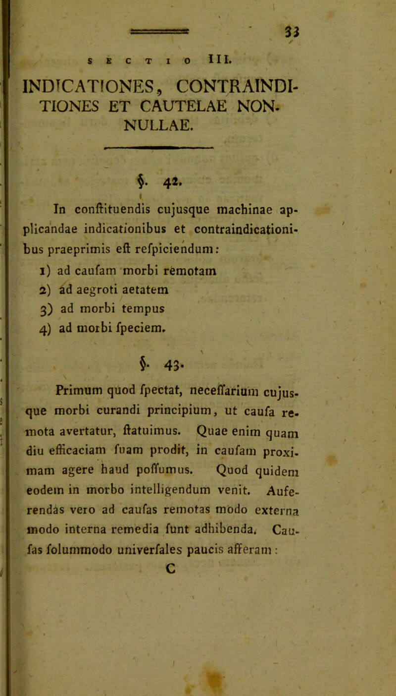 l —■ 33 ' r SKCTIO III, INDTCATfONES, CONTRAINDI- TIONES ET CAUTELAE NON. NULLAE. %. 42. I In conftltuendis cujusque machinae ap- plicandae indicationibus et contraindicationi- bus praeprimis eft refpicienduni: 1) ad caufam 'morbi remotam 2) 6d aegroti aetatem 3) ad morbi tempus 4) ad motbi fpeciem. §• 43* Primum quod fpectat, neceffarium cujus- que morbi curandi principium, ut'caufa re- mota avertatur, ftatuimus. Quae enim quam diu efficaciam fuam prodit, in caufam proxi- mam agere haud poffumus. Quod quidem eodem in morbo intelligendum venit. Aufe- rendas vero ad caufas remotas modo externa modo interna remedia funt adhibenda. Cau- fas folummodo univerfales paucis afferam;