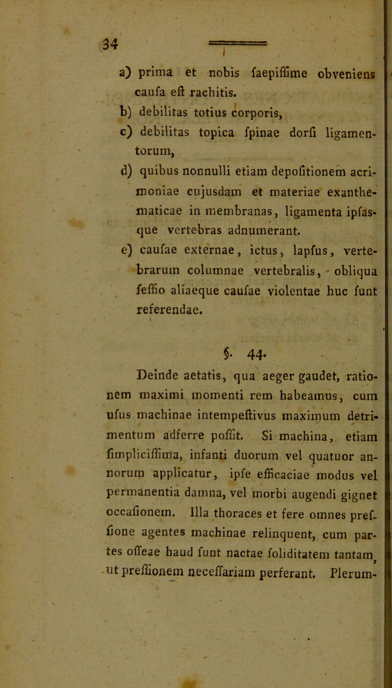 i a) prima et nobis faepiffime obveniens caufa eft rachitis. b) debilitas totius corporis, c) debilitas topica fpinae dorfi ligamen- torum, d) quibus nonnulli etiam depofitionem acri- moniae cujusdam et materiae exanthe- maticae in membranas, ligamenta ipfas- que vertebras adnumerant. e) caufae externae, ictus, lapfus, verte- brarum columnae vertebralis, ' obliqua feffio aliaeque caufae violentae huc funt referendae. $. 44. Deinde aetatis, qua aeger gaudet, ratio- nem maximi momenti rem habeamus, cum ufus machinae intempeftivus maximum detri- mentum adferre poffit. Si machina, etiam fimpliciffima, infanti duorum vel quatuor an- norum applicatur, ipfe efficaciae modus vel permanentia damna, vel morbi augendi gignet occafionem. Illa thoraces et fere omnes pref- fjone agentes machinae relinquent, cum par- tes offeae haud funt nactae foliditatem tantam -ut preffionejn necelTariam perferant. Plerum-