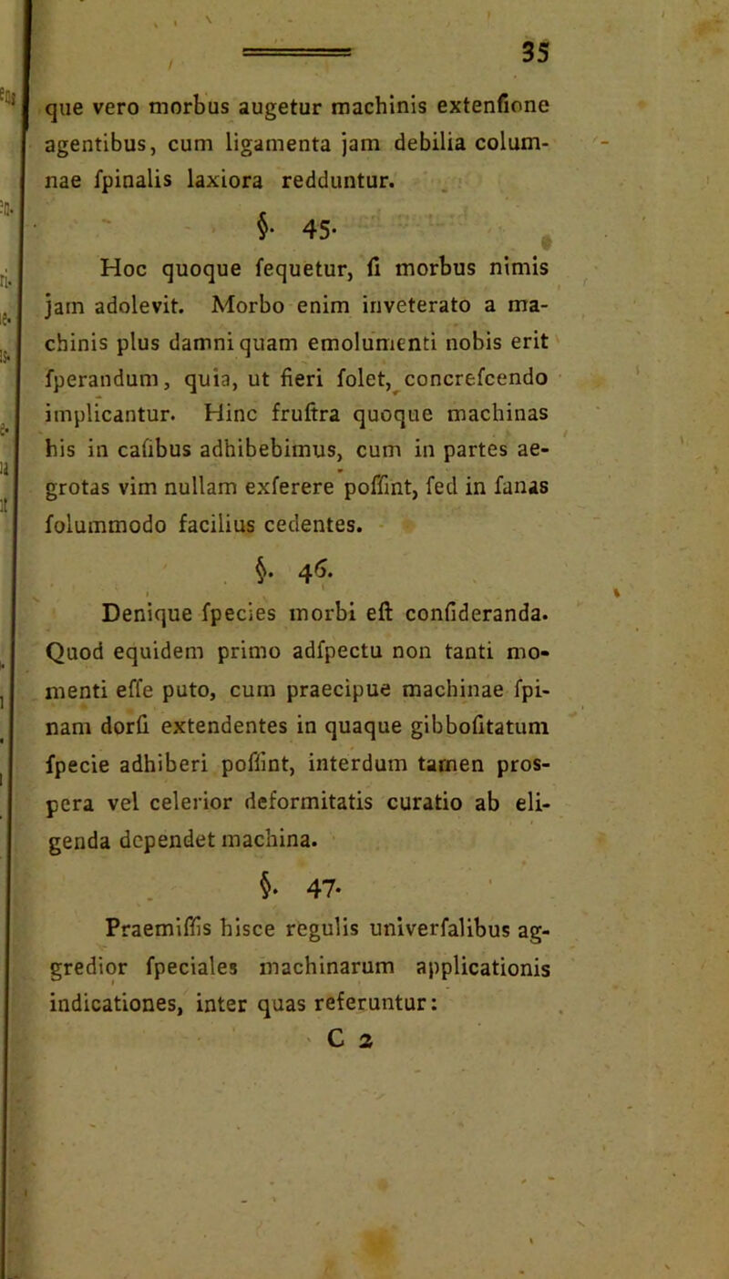 / que vero morbus augetur machinis extenfione agentibus, cum ligamenta jam debilia colum- nae fpinalis laxiora redduntur. §. 45. ^ Hoc quoque fequetur, fi morbus nimis jam adolevit. Morbo enim inveterato a ma- chinis plus damni quam emolumenti nobis erit' fperandum, quia, ut fieri folet,^concrefcendo implicantur. Hinc fruftra quoque machinas his in cafibus adhibebimus, cum in partes ae- grotas vim nullam exferere poffint, fed in fanas folummodo facilius cedentes. * ' 46, , * \ t Denique fpecies morbi eft confideranda. Quod equidem primo adfpectu non tanti mo- menti effe puto, cum praecipue machinae fpi- nam dorfi extendentes in quaque gibbofitatuni fpecie adhiberi poffint, interdum tamen pros- pera vel celerior deformitatis curatio ab eli- genda dependet machina. 47. Praemiffis hisce regulis univerfalibus ag- gredior fpeciales machinarum applicationis indicationes, inter quas referuntur: ' C 2 N