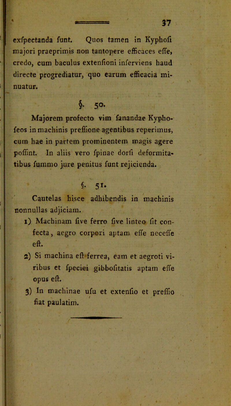 A exfpectanda funt. Quos tamen in Kypholi majori praeprimis non tantopere efficaces effe, credo, cum baculus extenfioni inferviens haud directe progrediatur, quo earum efficacia mi- nuatur. \ I §• 50- i Majorem profecto vim fanandae Kypho- feos in machinis preflione agentibus reperimus, cum hae in partem prominentem magis agere poliint. In aliis vero fpinae dorfi deformita- tibus fummo jure penitus funt rejicienda. 51' Cautelas hisce adhibendis in machinis nonnullas adjiciam. i) Machinam five ferro five linteo fit con- fecta, aegro corpori aptam effe neceffe eft. a) Si machina eft‘ferrea, eam et aegroti vi- ribus et fpeciei gibbofitatis aptam effe opus eft. 3) In machinae ufu et extenfio et preffio fiat paulatim.