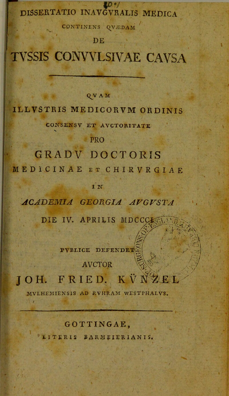 # / dissertatio inavgvralis medica CONTINENS CJ^V^DAai ^ DE ‘ TVSSIS CONV VLSI VAE CAVSA <^V A M ILLVSTRIS MEDICORVM ORDINIS COITSENSV ET AVCTORITATE V ' % PRO GRADV DOCTORIS MEDICINAE ETCHIRVRGIAE I N ACADEMIA GEORGIA AVGVSTA, « ' DIE IV. APRILIS MDCCCi^^’.>,.. .-i V ^ PVBLICE DEFENDES AVCTOR ■>: .//>/ JOH. FRIED. KV mvlhemiensis ad RVHRAM WESTPHALVS. GOTTINGAE, ’ I •UTERIS 5ARW5IER1ANIS.