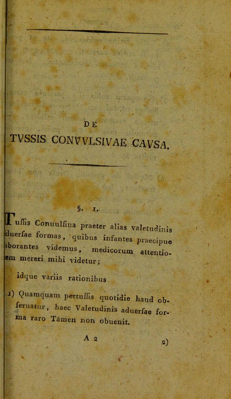 TVSSIS CONt?VLSIVAE CAVSA. §• I. ujr.s Conuulfiua praeter alias Taletudi duerfae formas, 'quibus infantes iborantes videmus inis praecipue medicorum attentio- em mereri mihi videtur; idque variis rationibus t) Quamquam pertuffis quotidie haud ob. /■eruatur, haec Valetudinis aduerfae for- ma raro Tamen non obuenit. A a V