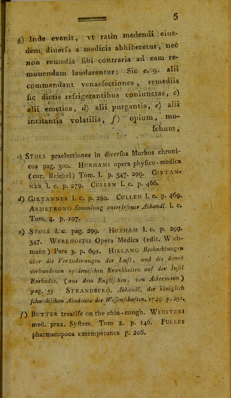 dem. diuerfa a medicis abhiberetur, ned non remedia fibi c6ntraria ad eam re- monendam laudarentur; Sic e. 9. alii commendant venaefectiones rem^dns fiC dictis refrigerantibus cpniunc.tas, c) alii emetica, d) alii purgantia, e) alu incitantia volatilia», /) o^lum,‘ nio. ^ fchum) ■t [ r . c) Stoll praelectiones in diverfos IVtorisos chroni cos pag. 300. Hurhami opera phyfico-medica (cur. Reiehel) Tom. l. p. 347* ^99.' Giktan NER'1. c, p. 279* (3ullen'1. c. p. 46(5.. d') Girtanner 1. c. p. 280. CuLLEN 1. C, p. 4^9* ARJyiSTRONG Samnlung aitserkfener Abhandl. 1. C*. Tom. -4, p. 107. 1 .STont 1.-c. pag. 299. Huxham 1. c. p. 299. 347. Werehoefu -Opera Medica (edit. W;ch- mann) Pars 3. p. 691. Hillang Beooachiungtn iiher die Veranderungen der Lu.ft, und die damif iferbundenen epidemifrhen Krankheilen auf der Infel Barbados. (aut dem EngUfchen, von Ackermctnn') ' 55 StranDBERG. Abhandl. der kbniglich Jtktvedifchen Akademii der JEiffenfchaften, i‘^49 f • ^5^\ y) Butter treatife on the chin-cough. Websteri •• *med. prax. Syftem, Tom 2. p. 146- Fulles pharmacopoea extemperanea p. 2o5'.