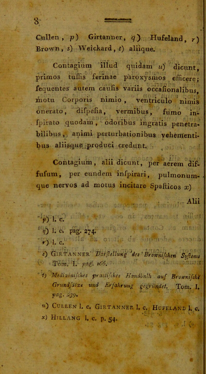 Culi en , p) Glrtanner, 9) Hufeland, r) Brown, 5) Weickard, t) aliiqiie. t r-r r> Contagium illud quidam u)‘ dicunt primos tulTis ferinae paroxysmos efficere; fequentes autem caulis variis occafionalibus, niotu Corporis nimio , ventriculo nimia onerato, difpefia, vermibus, fumo in- fpiiato quodam , - odoribus ingratis penetra- bilibus , > animi perturbationibus vehementi- •4> J. bus aliisque .produci-credunt. Contagium, alii dicunt, per'aerem dif- fufum, per eundem infpirari, pulmonum- . que nervos ad motus incitare Spalticos x) , , Alii >) 1. c. ' ^ q) 1. C» pag. 274. - . » •• r I ■ ^ . r». ■ I r) L “ ■ j) GikVDdrfiellung ^des’Brofcnifchen ' ■ 'Tom, I. i'^6. ■: T » Syfiems f) Medizinifches praUifchis Hancllnlh auf Broivntfcki, Grund/dize und Erfahrung gegriifi^et.^ Tom. U fag.239. ■ «) CULLEN 1. C, GiRTANNER 1» C,; HUFELAND 1» c. X) Htllang 1, c. p.54. ' '  ■)