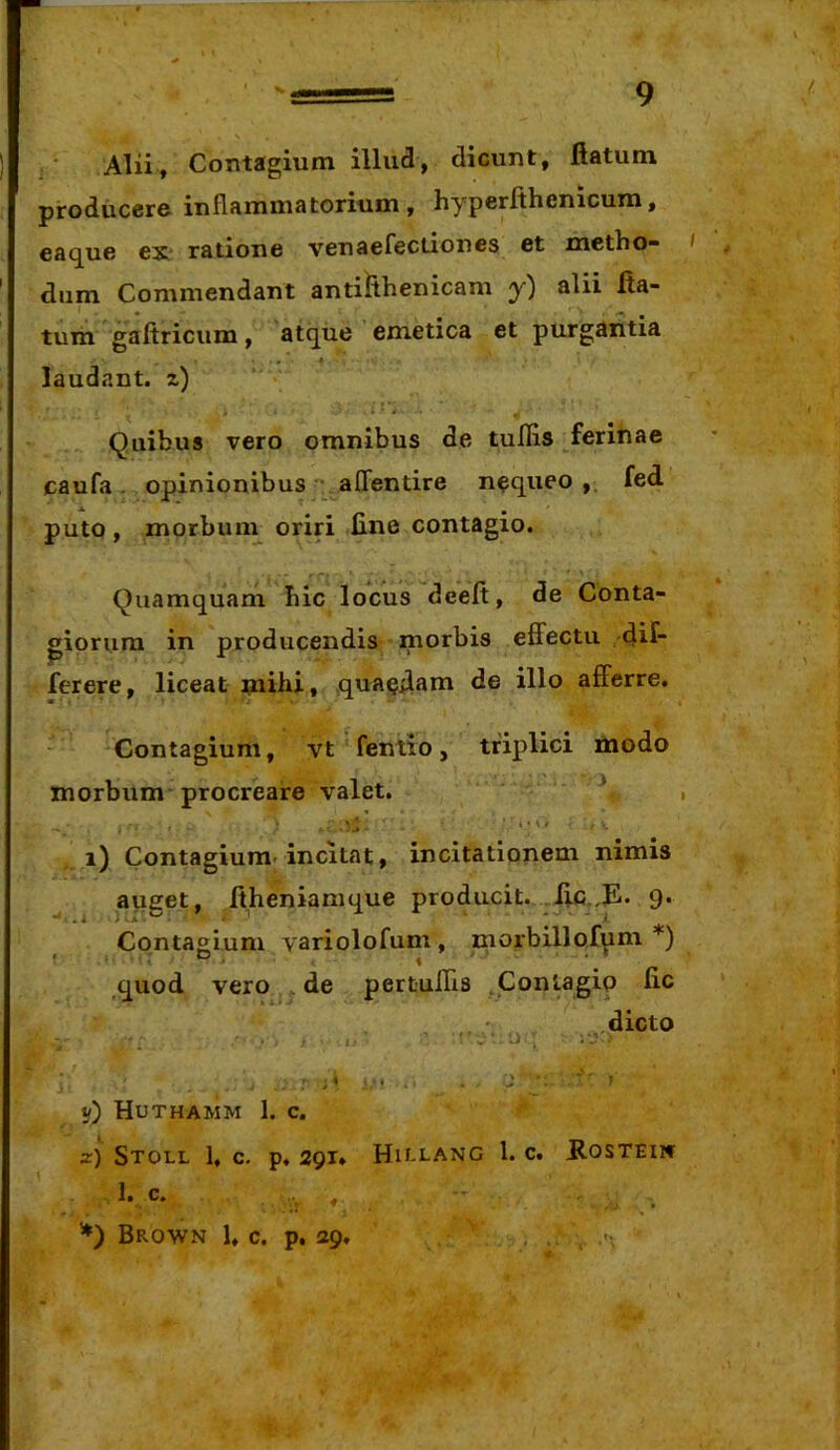 Alii, Contagium illud, dicunt, flatum prodiiccrc- inflammatorium, hyperfthcnicum, ea(][ue ex* ratione venaefectiones et metho- dum Commendant antilthenicam y) alii fla- tum gaftricum, atque ’ emetica et purgantia laudant, z) Quibus vero omnibus de tufiis ferinae caufa . opinionibus affentire nequeo ,. fed puto, morbuin oriri fine contagio. Quamquam hic locus deeft, de Conta- piori.ira in producendis morbis effectu dif- ferere, liceat mihi, .quaedam de illo afferre. Contagium, vt feniio, triplici modo morbum procreare valet. ‘ i) Contagium* incitat, incitationem nimis auget, ftheniamque producit. 9* Contagium variolofum , morbillofum *) quod vero ^ de pertuffls .Contagio fic .dicto .-I'. ■ i' . ^ ^ ^ ... v) Huthamm 1. c. z) StOLL 1, c. p. 29T» HU-LANC i. c. ffOSTEII» .. I. c* ’*) Brown 1, c. p. 29, ' , . .*>, 1