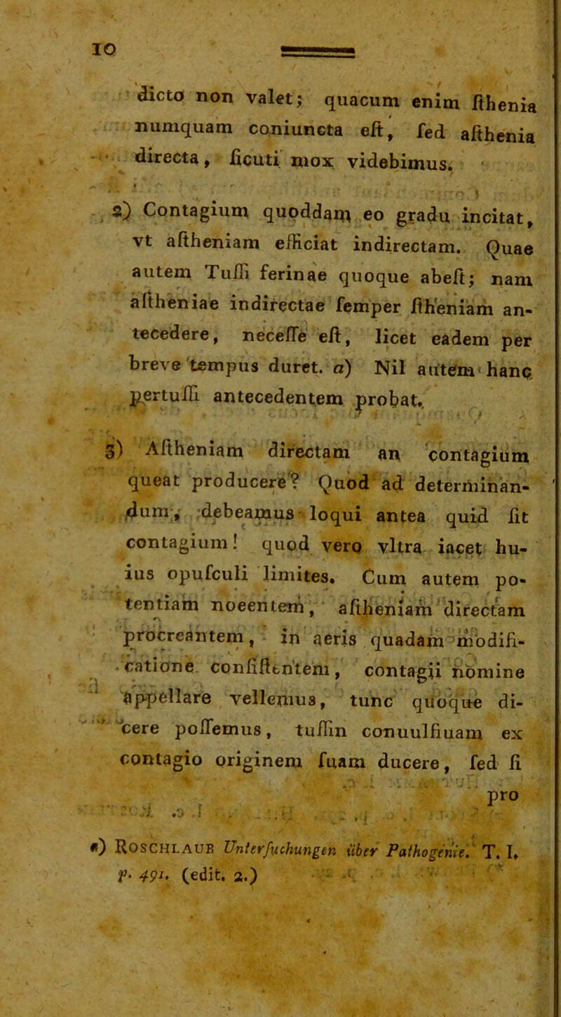 dicto non val«; qiiacum enim Ithenia numquam coniuncta eft, fed afihenia - • directa, licuti mox videbimus. I * * ' } a) Contagium qupddam eo gradu incitat, vt aftheniam efficiat indirectam. Quae autem Tufii ferinae quoque abeft; nam altheniae indirectae femper fih*eniam an- tecedere, necefTe eft, licet eadem per breve tempus duret, a) Nil autem'hanp, pertuITi antecedentem probat., 3) Aftheniam directam an 'contagium queat producere? Quod ad deteriiiinan- jdtini ^ debeamus loqui antea quid fit contagium! quod verg vitra iacet hu- ius opufculi limites. Cum autem po- tentiam nocentem,' aftheniam ^directam procreantem, in aeris quadam^mbdifi- • catione. confidentem, contagii homine appellare vellemus, tunc quoque di- cere pofTemus, tuffin conuulfiuam ex contagio originem fuam ducere, fed fi pro ■ -i , , ■ «) Roschlaub Unterfvchungen uber Paihogenie} T. I. ¥• 49^> (edit, a.) • '